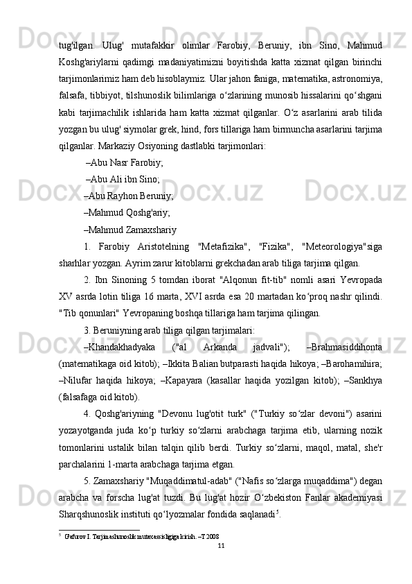 tug'ilgan.   Ulug'   mutafakkir   olimlar   Farobiy,   Beruniy,   ibn   Sino,   Mahmud
Koshg'ariylarni   qadimgi   madaniyatimizni   boyitishda   katta   xizmat   qilgan   birinchi
tarjimonlarimiz ham deb hisoblaymiz. Ular jahon faniga, matematika, astronomiya,
falsafa, tibbiyot, tilshunoslik bilimlariga o zlarining munosib hissalarini qo shganiʻ ʻ
kabi   tarjimachilik   ishlarida   ham   katta   xizmat   qilganlar.   O z   asarlarini   arab   tilida	
ʻ
yozgan bu ulug' siymolar grek, hind, fors tillariga ham birmuncha asarlarini tarjima
qilganlar. Markaziy Osiyoning dastlabki tarjimonlari:
 –Abu Nasr Farobiy;
 –Abu Ali ibn Sino; 
–Abu Rayhon Beruniy; 
–Mahmud Qoshg'ariy; 
–Mahmud Zamaxshariy
1.   Farobiy   Aristotelning   "Metafizika",   "Fizika",   "Meteorologiya"siga
sharhlar yozgan. Ayrim zarur kitoblarni grekchadan arab tiliga tarjima qilgan. 
2.   Ibn   Sinoning   5   tomdan   iborat   "Alqonun   fit-tib"   nomli   asari   Yevropada
XV asrda lotin tiliga 16 marta, XVI asrda esa 20 martadan ko proq nashr qilindi.	
ʻ
"Tib qonunlari" Yevropaning boshqa tillariga ham tarjima qilingan. 
3. Beruniyning arab tiliga qilgan tarjimalari:
–Khandakhadyaka   ("al   Arkanda   jadvali");   –Brahmasiddihonta
(matematikaga oid kitob); –Ikkita Balian butparasti haqida hikoya; –Barohamihira;
–Nilufar   haqida   hikoya;   –Kapayara   (kasallar   haqida   yozilgan   kitob);   –Sankhya
(falsafaga oid kitob). 
4.   Qoshg'ariyning   "Devonu   lug'otit   turk"   ("Turkiy   so zlar   devoni")   asarini	
ʻ
yozayotganda   juda   ko p   turkiy   so zlarni   arabchaga   tarjima   etib,   ularning   nozik	
ʻ ʻ
tomonlarini   ustalik   bilan   talqin   qilib   berdi.   Turkiy   so zlarni,   maqol,   matal,   she'r	
ʻ
parchalarini 1-marta arabchaga tarjima etgan. 
5. Zamaxshariy "Muqaddimatul-adab" ("Nafis so zlarga muqaddima") degan
ʻ
arabcha   va   forscha   lug'at   tuzdi.   Bu   lug'at   hozir   O zbekiston   Fanlar   akademiyasi	
ʻ
Sharqshunoslik instituti qo lyozmalar fondida saqlanadi	
ʻ 5
. 
5
  G'afurov I. Tarjimashunoslik mutaxassisligiga kirish. –T 2008
11 