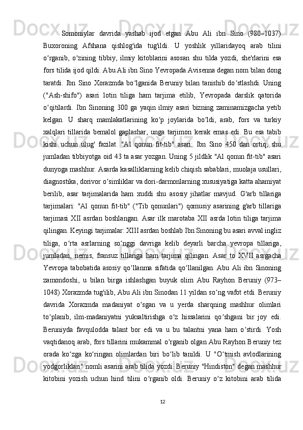 Somoniylar   davrida   yashab   ijod   etgan   Abu   Ali   ibn   Sino   (980–1037)
Buxoroning   Afshana   qishlog'ida   tug'ildi.   U   yoshlik   yillaridayoq   arab   tilini
o rganib,   o zining   tibbiy,   ilmiy   kitoblarini   asosan   shu   tilda   yozdi,   she'rlarini   esaʻ ʻ
fors tilida ijod qildi. Abu Ali ibn Sino Yevropada Avisenna degan nom bilan dong
taratdi.   Ibn   Sino   Xorazmda   bo lganida   Beruniy   bilan   tanishib   do stlashdi.   Uning	
ʻ ʻ
("Ash-shifo")   asari   lotin   tiliga   ham   tarjima   etilib,   Yevropada   darslik   qatorida
o qitilardi.   Ibn   Sinoning   300   ga   yaqin   ilmiy   asari   bizning   zaminamizgacha   yetib	
ʻ
kelgan.   U   sharq   mamlakatlarining   ko p   joylarida   bo ldi,   arab,   fors   va   turkiy	
ʻ ʻ
xalqlari   tillarida   bemalol   gaplashar,   unga   tarjimon   kerak   emas   edi.   Bu   esa   tabib
kishi   uchun   ulug'   fazilat.   "Al   qonun   fit-tib"   asari:   Ibn   Sino   450   dan   ortiq,   shu
jumladan tibbiyotga oid 43 ta asar yozgan. Uning 5 jildlik "Al qonun fit-tib" asari
dunyoga mashhur. Asarda kasalliklarning kelib chiqish sabablari, muolaja usullari,
diagnostika, dorivor o simliklar va dori-darmonlarning xususiyatiga katta ahamiyat	
ʻ
berilib,   asar   tarjimalarida   ham   xuddi   shu   asosiy   jihatlar   mavjud.   G'arb   tillariga
tarjimalari:   "Al   qonun   fit-tib"   ("Tib   qonunlari")   qomusiy   asarining   g'arb   tillariga
tarjimasi   XII   asrdan   boshlangan.   Asar   ilk   marotaba   XII   asrda   lotin   tiliga   tarjima
qilingan. Keyingi tarjimalar: XIII asrdan boshlab Ibn Sinoning bu asari avval ingliz
tiliga,   o rta   asrlarning   so nggi   davriga   kelib   deyarli   barcha   yevropa   tillariga,	
ʻ ʻ
jumladan,   nemis,   fransuz   tillariga   ham   tarjima   qilingan.   Asar   to   XVII   asrgacha
Yevropa   tabobatida   asosiy   qo llanma   sifatida   qo llanilgan.   Abu   Ali   ibn   Sinoning	
ʻ ʻ
zamondoshi,   u   bilan   birga   ishlashgan   buyuk   olim   Abu   Rayhon   Beruniy   (973–
1048) Xorazmda tug'ilib, Abu Ali ibn Sinodan 11 yildan so ng vafot etdi. Beruniy	
ʻ
davrida   Xorazmda   madaniyat   o sgan   va   u   yerda   sharqning   mashhur   olimlari	
ʻ
to planib,   ilm-madaniyatni   yuksaltirishga   o z   hissalarini   qo shgani   bir   joy   edi.	
ʻ ʻ ʻ
Beruniyda   favqulodda   talant   bor   edi   va   u   bu   talantni   yana   ham   o stirdi.   Yosh	
ʻ
vaqtidanoq arab, fors tillarini mukammal o rganib olgan Abu Rayhon Beruniy tez	
ʻ
orada   ko zga   ko ringan   olimlardan   biri   bo lib   tanildi.   U   "O tmish   avlodlarining	
ʻ ʻ ʻ ʻ
yodgorliklari" nomli asarini arab tilida yozdi. Beruniy "Hindiston" degan mashhur
kitobini   yozish   uchun   hind   tilini   o rganib   oldi.   Beruniy   o z   kitobini   arab   tilida	
ʻ ʻ
12 