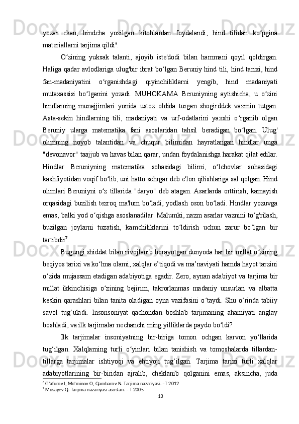 yozar   ekan,   hindcha   yozilgan   kitoblardan   foydalandi,   hind   tilidan   ko pginaʻ
materiallarni tarjima qildi 6
.
O zining   yuksak   talanti,   ajoyib   iste'dodi   bilan   hammani   qoyil   qoldirgan.	
ʻ
Haliga qadar avlodlariga ulug'bir  ibrat  bo lgan Beruniy hind tili, hind tarixi, hind	
ʻ
fan-madaniyatini   o rganishdagi   qiyinchiliklarni   yengib,   hind   madaniyati	
ʻ
mutaxassisi   bo lganini   yozadi.   MUHOKAMA   Beruniyning   aytishicha,   u   o zini	
ʻ ʻ
hindlarning   munajjimlari   yonida   ustoz   oldida   turgan   shogirddek   vazmin   tutgan.
Asta-sekin   hindlarning   tili,   madaniyati   va   urf-odatlarini   yaxshi   o rganib   olgan	
ʻ
Beruniy   ularga   matematika   fani   asoslaridan   tahsil   beradigan   bo lgan.   Ulug'
ʻ
olimning   noyob   talantidan   va   chuqur   bilimidan   hayratlangan   hindlar   unga
"devonavor" taajjub va havas bilan qarar, undan foydalanishga harakat qilat edilar.
Hindlar   Beruniyning   matematika   sohasidagi   bilimi,   o lchovlar   sohasidagi	
ʻ
kashfiyotidan voqif bo lib, uni hatto sehrgar deb e'lon qilishlariga sal qolgan. Hind	
ʻ
olimlari   Beruniyni   o z   tillarida   "daryo"   deb   atagan.   Asarlarda   orttirish,   kamayish
ʻ
orqasidagi  buzilish tezroq ma'lum bo ladi, yodlash oson bo ladi. Hindlar yozuvga	
ʻ ʻ
emas, balki yod o qishga asoslanadilar. Malumki, nazm asarlar vaznini to g'rilash,	
ʻ ʻ
buzilgan   joylarni   tuzatish,   kamchiliklarini   to ldirish   uchun   zarur   bo lgan   bir	
ʻ ʻ
tartibdir 7
.
Bugungi shiddat bilan rivojlanib borayotgan dunyoda har bir millat o zining	
ʻ
beqiyos tarixi va ko hna olami, xalqlar e’tiqodi va ma’naviyati hamda hayot tarzini	
ʻ
o zida mujassam etadigan adabiyotiga egadir. Zero, aynan adabiyot va tarjima bir	
ʻ
millat   ikkinchisiga   o zining   bejirim,   takrorlanmas   madaniy   unsurlari   va   albatta	
ʻ
keskin  qarashlari  bilan  tanita oladigan  oyna  vazifasini   o taydi.  Shu o rinda  tabiiy	
ʻ ʻ
savol   tug‘uladi.   Insonsoniyat   qachondan   boshlab   tarjimaning   ahamiyati   anglay
boshladi, va ilk tarjimalar nechanchi ming yilliklarda paydo bo ldi?	
ʻ
Ilk   tarjimalar   insoniyatning   bir-biriga   tomon   ochgan   karvon   yo llarida	
ʻ
tug‘ilgan.   Xalqlarning   turli   o yinlari   bilan   tanishish   va   tomoshalarda   tillardan-	
ʻ
tillarga   tarjimalar   ishtiyoqi   va   ehtiyoji   tug‘ilgan.   Tarjima   tarixi   turli   xalqlar
adabiyotlarining   bir-biridan   ajralib,   cheklanib   qolganini   emas,   aksincha,   juda
6
 G'afurov I, Mo'minov O, Qambarov N. Tarjima nazariyasi. –T 2012
7
 Musayev Q. Tarjima nazariyasi asoslari. – T 2005
13 