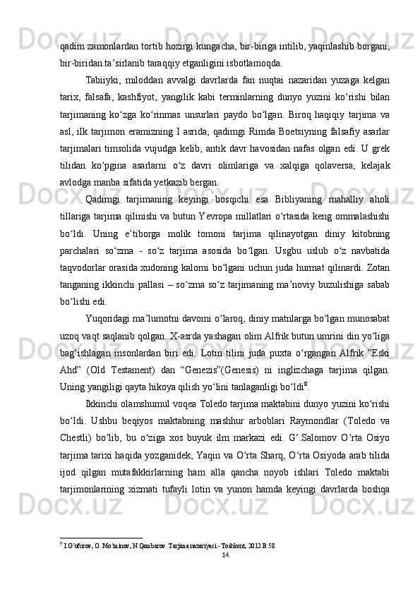 qadim zamonlardan tortib hozirgi kungacha, bir-biriga intilib, yaqinlashib borgani,
bir-biridan ta’sirlanib taraqqiy etganligini isbotlamoqda. 
Tabiiyki,   miloddan   avvalgi   davrlarda   fan   nuqtai   nazaridan   yuzaga   kelgan
tarix,   falsafa,   kashfiyot,   yangilik   kabi   terminlarning   dunyo   yuzini   ko rishi   bilanʻ
tarjimaning   ko zga   ko rinmas   unsurlari   paydo   bo lgan.   Biroq   haqiqiy   tarjima   va	
ʻ ʻ ʻ
asl,   ilk   tarjimon   eramizning   I   asrida,   qadimgi   Rimda   Boetsiyning   falsafiy   asarlar
tarjimalari  timsolida  vujudga  kelib, antik  davr  havosidan  nafas  olgan  edi. U  grek
tilidan   ko pgina   asarlarni   o z   davri   olimlariga   va   xalqiga   qolaversa,   kelajak	
ʻ ʻ
avlodga manba sifatida yetkazib bergan. 
Qadimgi   tarjimaning   keyingi   bosqichi   esa   Bibliyaning   mahalliy   aholi
tillariga tarjima qilinishi va butun Yevropa millatlari o rtasida keng ommalashishi	
ʻ
bo ldi.   Uning   e’tiborga   molik   tomoni   tarjima   qilinayotgan   diniy   kitobning	
ʻ
parchalari   so zma   -   so z   tarjima   asosida   bo lgan.   Usgbu   uslub   o z   navbatida	
ʻ ʻ ʻ ʻ
taqvodorlar orasida xudoning kalomi bo lgani uchun juda hurmat qilinardi. Zotan	
ʻ
tanganing ikkinchi   pallasi   – so zma  so z  tarjimaning  ma’noviy buzulishiga  sabab	
ʻ ʻ
bo lishi edi. 	
ʻ
Yuqoridagi ma’lumotni davomi o laroq, diniy matnlarga bo lgan munosabat	
ʻ ʻ
uzoq vaqt saqlanib qolgan. X-asrda yashagan olim Alfrik butun umrini din yo liga	
ʻ
bag‘ishlagan   insonlardan   biri   edi.   Lotin   tilini   juda   puxta   o rgangan   Alfrik   ”Eski	
ʻ
Ahd”   (Old   Testament)   dan   “Genezis”(Genesis)   ni   inglizchaga   tarjima   qilgan.
Uning yangiligi qayta hikoya qilish yo lini tanlaganligi bo ldi	
ʻ ʻ 8
.
Ikkinchi olamshumul voqea Toledo tarjima maktabini dunyo yuzini ko rishi	
ʻ
bo ldi.   Ushbu   beqiyos   maktabning   mashhur   arboblari   Raymondlar   (Toledo   va	
ʻ
Chestli)   bo lib,   bu   o ziga   xos   buyuk   ilm   markazi   edi.   G‘.Salomov   O rta   Osiyo	
ʻ ʻ ʻ
tarjima tarixi haqida yozganidek, Yaqin va O rta Sharq, O rta Osiyoda arab tilida	
ʻ ʻ
ijod   qilgan   mutafakkirlarning   ham   alla   qancha   noyob   ishlari   Toledo   maktabi
tarjimonlarining   xizmati   tufayli   lotin   va   yunon   hamda   keyingi   davrlarda   boshqa
8
 I.G‘ofurov, O. Mo‘minov, N.Qambarov. Tarjima nazariyasi.- Toshkent, 2012.B 58
14 