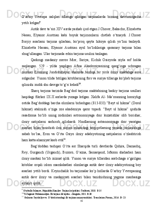 G‘arbiy   Yevropa   xalqlari   tillariga   qilingan   tarjimalarda   bizning   davrimizgacha
yetib kelgan 9
.
Antik davr ta’siri XIV asrda yashab ijod etgan J.Choser, Bakacho, Elizabetta
Nasau,   Elyanor   Austrian   kabi   buyuk   tarjimonlarni   chetlab   o tmaydi.   J.Choserʻ
Borjiy   asarlarni   tarjima   qilarkan,   ko proq   qayta   hikoya   qilish   yo lini   tanlaydi.	
ʻ ʻ
Elizabetta   Nassau,   Elyanor   Austrian   ayol   bo lishlariga   qaramay   tarjima   bilan	
ʻ
shug‘ullangan. Ular tarjimada erkin tarjima usulini tanlagan. 
Qadimgi   madaniy   meros   Misr,   Suriya,   Kichik   Osioyoda   xiyla   sof   holda
saqlangan.   529   -   yilda   yopilgan   Afina   Akademiyasining   quvg‘inga   uchragan
olimlari   Eronning   Jundishshopur   shahrida   boshqa   bir   yirik   ilmiy   maktabga   asos
solganlar. Yunon tilida bitilgan kitoblarning fors va suriya tillariga ko plab tarjima	
ʻ
qilinishi xuddi shu davrga to g‘ri keladi	
ʻ 10
.
Sharq   tarjima   tarixida   Bag‘dod   tarjima   maktabining   badiiy   tarjima   usullari
haqidagi   fikrlari   IX-X  asrlarda  yuzaga   kelgan.  Xalifa   Al-  Ma’munning  homiyligi
ostida Bag‘doddagi barcha olimlarni birlashgan (813-833) ”Bayt ul hikma” (Dorul
hikmat)   atalmish   o ziga   xos   akademiya   qaror   topadi.   ”Bayt   ul   hikma”   qoshida	
ʻ
rasadxona   bo lib   uning   xodimlari   astronomiyaga   doir   kuzatishlar   olib   borishar,	
ʻ
ilmiy   natijalarni   sarhisob   qilishardi.   Hindlarning   astranomiyaga   doir   yaratgan
asarlari   bilan   tanishish   ilmi   nujum   sohasidagi   tatqiqotlarning   yanada   jonlanishiga
sabab   bo lsa,   Eron   va   O rta   Osiyo   ilmiy   adabiyotining   natijalarini   o zlashtirish	
ʻ ʻ ʻ
ham katta ahamiyat kasb etdi 11
.
Bag‘doddan   tashqari   O rta   asr   Sharqida   turli   davrlarda   Qohira,   Damashq,	
ʻ
Rey,   Gurganch   (Urganch),   Buxoro,   G‘azna,   Samarqand,   Isfaxon   shaharlari   ham
ilmiy markaz bo lib xizmat qildi. Yunon va suriya tillaridan arabchaga  o girilgan	
ʻ ʻ
kitoblar   orqali   islom   mamlakatlari   olimlariga   antik   davr   ilmiy   adabiyotining   boy
asarlari yetib bordi. Keyinchalik bu tarjimalar ko p hollarda G‘arbiy Yevropaning	
ʻ
antik   davr   ilmiy   va   madaniyati   asarlari   bilan   tanishishning   yagona   manbasiga
aylanib qoldi. 
9
 G‘aybulla Salomov, Najmiddin Komilov. Tarjima ko‘priklari.-Toshkent, 2010.  B 35
10
 To‘laganov Muhammadjon. Ilk tarjima-ilk tajriba. –Zangiota, 2021. B-30
11
  Gulnoza Sayidaliyeva. O‘zbekistondagi ilk tarjima namoyondalari. Translation Forum, 2016. B -23
15 