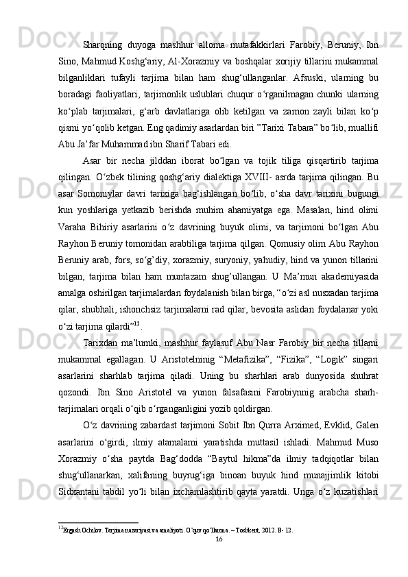 Sharqning   duyoga   mashhur   alloma   mutafakkirlari   Farobiy,   Beruniy,   Ibn
Sino, Mahmud Koshg‘ariy, Al-Xorazmiy va boshqalar xorijiy tillarini mukammal
bilganliklari   tufayli   tarjima   bilan   ham   shug‘ullanganlar.   Afsuski,   ularning   bu
boradagi   faoliyatlari,   tarjimonlik   uslublari   chuqur   o rganilmagan   chunki   ularningʻ
ko plab   tarjimalari,   g‘arb   davlatlariga   olib   ketilgan   va   zamon   zayli   bilan   ko p	
ʻ ʻ
qismi yo qolib ketgan. Eng qadimiy asarlardan biri ”Tarixi Tabara” bo lib, muallifi	
ʻ ʻ
Abu Ja’far Muhammad ibn Sharif Tabari edi. 
Asar   bir   necha   jilddan   iborat   bo lgan   va   tojik   tiliga   qisqartirib   tarjima	
ʻ
qilingan.   O zbek   tilining   qoshg‘ariy   dialektiga   XVIII-   asrda   tarjima   qilingan.   Bu	
ʻ
asar   Somoniylar   davri   tarixiga   bag‘ishlangan   bo lib,   o sha   davr   tarixini   bugungi	
ʻ ʻ
kun   yoshlariga   yetkazib   berishda   muhim   ahamiyatga   ega.   Masalan,   hind   olimi
Varaha   Bihiriy   asarlarini   o z   davrining   buyuk   olimi,   va   tarjimoni   bo lgan   Abu	
ʻ ʻ
Rayhon Beruniy tomonidan arabtiliga tarjima qilgan. Qomusiy olim Abu Rayhon
Beruniy arab, fors, so g’diy, xorazmiy, suryoniy, yahudiy, hind va yunon tillarini	
ʻ
bilgan,   tarjima   bilan   ham   muntazam   shug’ullangan.   U   Ma’mun   akademiyasida
amalga oshirilgan tarjimalardan foydalanish bilan birga, “o zi asl nusxadan tarjima	
ʻ
qilar,  shubhali,   ishonchsiz  tarjimalarni  rad  qilar,  bevosita  aslidan   foydalanar  yoki
o zi tarjima qilardi”	
ʻ 12
.
Tarixdan   ma’lumki,   mashhur   faylasuf   Abu   Nasr   Farobiy   bir   necha   tillarni
mukammal   egallagan.   U   Aristotelninig   “Metafizika”,   “Fizika”,   “Logik”   singari
asarlarini   sharhlab   tarjima   qiladi.   Uning   bu   sharhlari   arab   dunyosida   shuhrat
qozondi.   Ibn   Sino   Aristotel   va   yunon   falsafasini   Farobiynnig   arabcha   sharh-
tarjimalari orqali o qib o rganganligini yozib qoldirgan.	
ʻ ʻ
O z   davrining  zabardast   tarjimoni  Sobit   Ibn  Qurra  Arximed,   Evklid,  Galen	
ʻ
asarlarini   o girdi,   ilmiy   atamalami   yaratishda   muttasil   ishladi.   Mahmud   Muso	
ʻ
Xorazmiy   o sha   paytda   Bag‘dodda   “Baytul   hikma”da   ilmiy   tadqiqotlar   bilan
ʻ
shug‘ullanarkan,   xalifaning   buyrug‘iga   binoan   buyuk   hind   munajjimlik   kitobi
Sidxantani   tabdil   yo li   bilan   ixchamlashtirib   qayta   yaratdi.   Unga   o z   kuzatishlari	
ʻ ʻ
12
Ergash Ochilov. Tarjima nazariyasi va amaliyoti. O’quv qo’llanma. – Toshkent, 2012. B- 12. 
16 