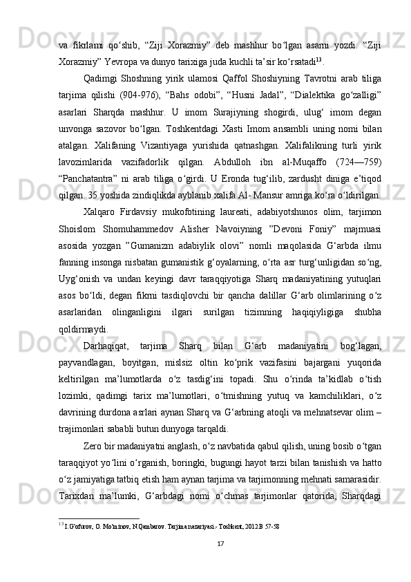 va   fikrlami   qo shib,   “Ziji   Xorazmiy”   deb   mashhur   bo lgan   asarni   yozdi.   “Zijiʻ ʻ
Xorazmiy” Yevropa va dunyo tarixiga juda kuchli ta’sir ko rsatadi	
ʻ 13
.
Qadimgi   Shoshning   yirik   ulamosi   Qaffol   Shoshiyning   Tavrotni   arab   tiliga
tarjima   qilishi   (904-976),   “Bahs   odobi”,   “Husni   Jadal”,   “Dialektika   go zalligi”	
ʻ
asarlari   Sharqda   mashhur.   U   imom   Surajiyning   shogirdi,   ulug‘   imom   degan
unvonga   sazovor   bo lgan.   Toshkentdagi   Xasti   Imom   ansambli   uning   nomi   bilan	
ʻ
atalgan.   Xalifaning   Vizantiyaga   yurishida   qatnashgan.   Xalifalikning   turli   yirik
lavozimlarida   vazifadorlik   qilgan.   Abdulloh   ibn   al-Muqaffo   (724—759)
“Panchatantra”   ni   arab   tiliga   o girdi.   U   Eronda   tug‘ilib,   zardusht   diniga   e’tiqod	
ʻ
qilgan. 35 yoshida zindiqlikda ayblanib xalifa Al- Mansur amriga ko ra o ldirilgan.	
ʻ ʻ
Xalqaro   Firdavsiy   mukofotining   laureati,   adabiyotshunos   olim,   tarjimon
Shoislom   Shomuhammedov   Alisher   Navoiyning   ”Devoni   Foniy”   majmuasi
asosida   yozgan   ”Gumanizm   adabiylik   olovi”   nomli   maqolasida   G‘arbda   ilmu
fanning  insonga  nisbatan   gumanistik  g‘oyalarning,  o rta   asr   turg‘unligidan  so ng,	
ʻ ʻ
Uyg‘onish   va   undan   keyingi   davr   taraqqiyotiga   Sharq   madaniyatining   yutuqlari
asos   bo ldi,   degan   fikrni   tasdiqlovchi   bir   qancha   dalillar   G‘arb   olimlarining   o z	
ʻ ʻ
asarlaridan   olinganligini   ilgari   surilgan   tizimning   haqiqiyligiga   shubha
qoldirmaydi. 
Darhaqiqat,   tarjima   Sharq   bilan   G‘arb   madaniyatini   bog‘lagan,
payvandlagan,   boyitgan,   mislsiz   oltin   ko prik   vazifasini   bajargani   yuqorida	
ʻ
keltirilgan   ma’lumotlarda   o z   tasdig‘ini   topadi.   Shu   o rinda   ta’kidlab   o tish	
ʻ ʻ ʻ
lozimki,   qadimgi   tarix   ma’lumotlari,   o tmishning   yutuq   va   kamchiliklari,   o z	
ʻ ʻ
davrining durdona asrlari aynan Sharq va G‘arbning atoqli va mehnatsevar olim –
trajimonlari sababli butun dunyoga tarqaldi. 
Zero bir madaniyatni anglash, o z navbatida qabul qilish, uning bosib o tgan	
ʻ ʻ
taraqqiyot yo lini o rganish, boringki, bugungi hayot tarzi bilan tanishish va hatto	
ʻ ʻ
o z jamiyatiga tatbiq etish ham aynan tarjima va tarjimonning mehnati samarasidir.	
ʻ
Tarixdan   ma’lumki,   G‘arbdagi   nomi   o chmas   tarjimonlar   qatorida,   Sharqdagi	
ʻ
13
 I.G‘ofurov, O. Mo‘minov, N.Qambarov. Tarjima nazariyasi.- Toshkent, 2012.B 57-58
17 