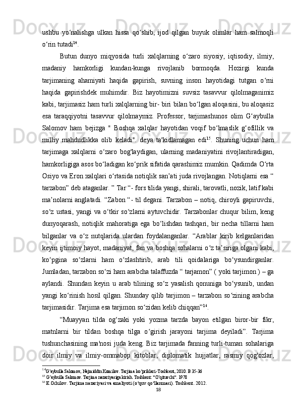 ushbu   yo nalishga   ulkan   hissa   qo shib,   ijod   qilgan   buyuk   olimlar   ham   salmoqliʻ ʻ
o rin tutadi	
ʻ 14
.
Butun   dunyo   miqyosida   turli   xalqlarning   o zaro   siyosiy,   iqtisodiy,   ilmiy,	
ʻ
madaniy   hamkorligi   kundan-kunga   rivojlanib   bormoqda.   Hozirgi   kunda
tarjimaning   ahamiyati   haqida   gapirish,   suvning   inson   hayotidagi   tutgan   o rni	
ʻ
haqida   gapirishdek   muhimdir.   Biz   hayotimizni   suvsiz   tasavvur   qilolmaganimiz
kabi, tarjimasiz ham turli xalqlarning bir- biri bilan bo lgan aloqasini, bu aloqasiz	
ʻ
esa   taraqqiyotni   tasavvur   qilolmaymiz.   Professor,   tarjimashunos   olim   G‘aybulla
Salomov   ham   bejizga   "   Boshqa   xalqlar   hayotidan   voqif   bo lmaslik   g‘ofillik   va	
ʻ
milliy   mahdudlikka   olib   keladi".   deya   ta'kidlamagan   edi 15
.   Shuning   uchun   ham
tarjimaga   xalqlarni   o zaro   bog'laydigan,   ularning   madaniyatini   rivojlantiradigan,	
ʻ
hamkorligiga asos bo ladigan ko prik sifatida qarashimiz mumkin. Qadimda O rta
ʻ ʻ ʻ
Osiyo va Eron xalqlari o rtasida notiqlik san’ati juda rivojlangan. Notiqlarni esa “	
ʻ
tarzabon” deb ataganlar. ” Tar “- fors tilida yangi, shirali, tarovatli, nozik, latif kabi
ma’nolarni anglatadi. “Zabon “- til degani. Tarzabon – notiq, chiroyli gapiruvchi,
so z   ustasi,   yangi   va  o tkir   so zlarni   aytuvchidir.  Tarzabonlar   chuqur   bilim,  keng	
ʻ ʻ ʻ
dunyoqarash,   notiqlik   mahoratiga   ega   bo lishdan   tashqari,   bir   necha   tillarni   ham	
ʻ
bilganlar   va   o z   nutqlarida   ulardan   foydalanganlar.   “Arablar   kirib   kelganlaridan	
ʻ
keyin ijtimoiy hayot, madaniyat, fan va boshqa sohalarni o z ta’siriga olgani kabi,	
ʻ
ko pgina   so zlarni   ham   o zlashtirib,   arab   tili   qoidalariga   bo ysundirganlar.	
ʻ ʻ ʻ ʻ
Jumladan, tarzabon so zi ham arabcha talaffuzda “	
ʻ   tarjamon” ( yoki tarjimon ) – ga
aylandi.   Shundan   keyin   u   arab   tilining   so z   yasalish   qonuniga   bo ysunib,   undan	
ʻ ʻ
yangi ko rinish hosil  qilgan. Shunday qilib tarjimon – tarzabon so zining arabcha	
ʻ ʻ
tarjimasidir. Tarjima esa tarjimon so zidan kelib chiqqan”	
ʻ 16
.
“Muayyan   tilda   og‘zaki   yoki   yozma   tarzda   bayon   etilgan   biror-bir   fikr,
matnlarni   bir   tildan   boshqa   tilga   o girish   jarayoni   tarjima   deyiladi”.   Tarjima
ʻ
tushunchasining   ma'nosi   juda   keng.   Biz   tarjimada   fanning   turli-tuman   sohalariga
doir   ilmiy   va   ilmiy-ommabop   kitoblar,   diplomatik   hujjatlar,   rasmiy   qog'ozlar,
14
G‘aybulla Salomov, Najmiddin Komilov. Tarjima ko‘priklari.-Toshkent, 2010. B 35-36
15
 G‘aybulla Salomov. Tarjima nazariyasiga kirish. Toshkent: "O‘qituvchi". 1978
16
  E.Ochilov. Tarjima nazariyasi va amaliyoti (o‘quv qo‘llanmasi). Toshkent. 2012.
18 