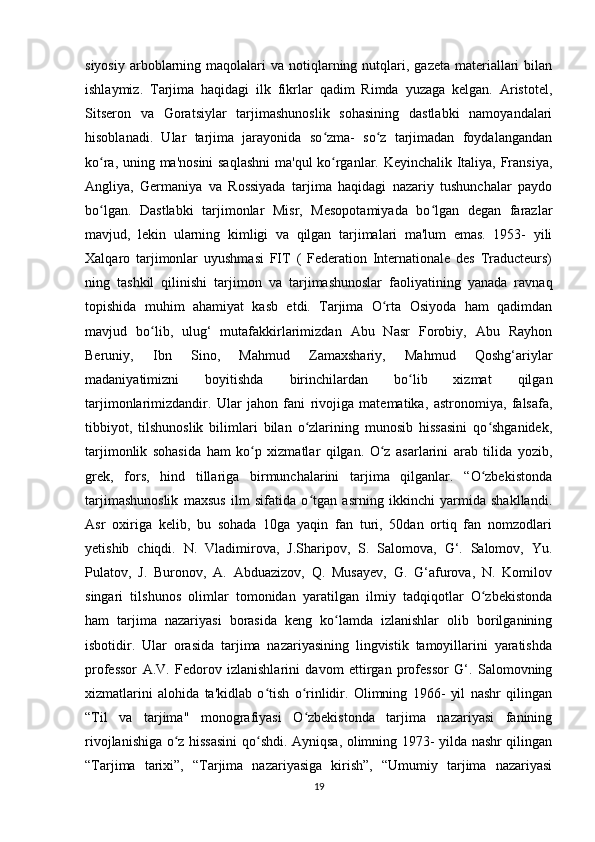 siyosiy  arboblarning  maqolalari  va  notiqlarning  nutqlari,  gazeta  materiallari   bilan
ishlaymiz.   Tarjima   haqidagi   ilk   fikrlar   qadim   Rimda   yuzaga   kelgan.   Aristotel,
Sitseron   va   Goratsiylar   tarjimashunoslik   sohasining   dastlabki   namoyandalari
hisoblanadi.   Ular   tarjima   jarayonida   so zma-   so z   tarjimadan   foydalangandanʻ ʻ
ko ra, uning ma'nosini  saqlashni  ma'qul ko rganlar. Keyinchalik Italiya, Fransiya,	
ʻ ʻ
Angliya,   Germaniya   va   Rossiyada   tarjima   haqidagi   nazariy   tushunchalar   paydo
bo lgan.   Dastlabki   tarjimonlar   Misr,   Mesopotamiyada   bo lgan   degan   farazlar
ʻ ʻ
mavjud,   lekin   ularning   kimligi   va   qilgan   tarjimalari   ma'lum   emas.   1953-   yili
Xalqaro   tarjimonlar   uyushmasi   FIT   (   Federation   Internationale   des   Traducteurs)
ning   tashkil   qilinishi   tarjimon   va   tarjimashunoslar   faoliyatining   yanada   ravnaq
topishida   muhim   ahamiyat   kasb   etdi.   Tarjima   O rta   Osiyoda   ham   qadimdan	
ʻ
mavjud   bo lib,   ulug‘   mutafakkirlarimizdan   Abu   Nasr   Forobiy,   Abu   Rayhon	
ʻ
Beruniy,   Ibn   Sino,   Mahmud   Zamaxshariy,   Mahmud   Qoshg‘ariylar
madaniyatimizni   boyitishda   birinchilardan   bo lib   xizmat   qilgan	
ʻ
tarjimonlarimizdandir.   Ular   jahon   fani   rivojiga   matematika,   astronomiya,   falsafa,
tibbiyot,   tilshunoslik   bilimlari   bilan   o zlarining   munosib   hissasini   qo shganidek,	
ʻ ʻ
tarjimonlik   sohasida   ham   ko p   xizmatlar   qilgan.   O z   asarlarini   arab   tilida   yozib,	
ʻ ʻ
grek,   fors,   hind   tillariga   birmunchalarini   tarjima   qilganlar.   “O zbekistonda	
ʻ
tarjimashunoslik   maxsus   ilm   sifatida   o tgan   asrning   ikkinchi   yarmida   shakllandi.	
ʻ
Asr   oxiriga   kelib,   bu   sohada   10ga   yaqin   fan   turi,   50dan   ortiq   fan   nomzodlari
yetishib   chiqdi.   N.   Vladimirova,   J.Sharipov,   S.   Salomova,   G‘.   Salomov,   Yu.
Pulatov,   J.   Buronov,   A.   Abduazizov,   Q.   Musayev,   G.   G‘afurova,   N.   Komilov
singari   tilshunos   olimlar   tomonidan   yaratilgan   ilmiy   tadqiqotlar   O zbekistonda	
ʻ
ham   tarjima   nazariyasi   borasida   keng   ko lamda   izlanishlar   olib   borilganining	
ʻ
isbotidir.   Ular   orasida   tarjima   nazariyasining   lingvistik   tamoyillarini   yaratishda
professor   A.V.   Fedorov   izlanishlarini   davom   ettirgan   professor   G‘.   Salomovning
xizmatlarini   alohida   ta'kidlab   o tish   o rinlidir.   Olimning   1966-   yil   nashr   qilingan	
ʻ ʻ
“Til   va   tarjima"   monografiyasi   O zbekistonda   tarjima   nazariyasi   fanining	
ʻ
rivojlanishiga o z hissasini qo shdi. Ayniqsa, olimning 1973- yilda nashr qilingan	
ʻ ʻ
“Tarjima   tarixi”,   “Tarjima   nazariyasiga   kirish”,   “Umumiy   tarjima   nazariyasi
19 