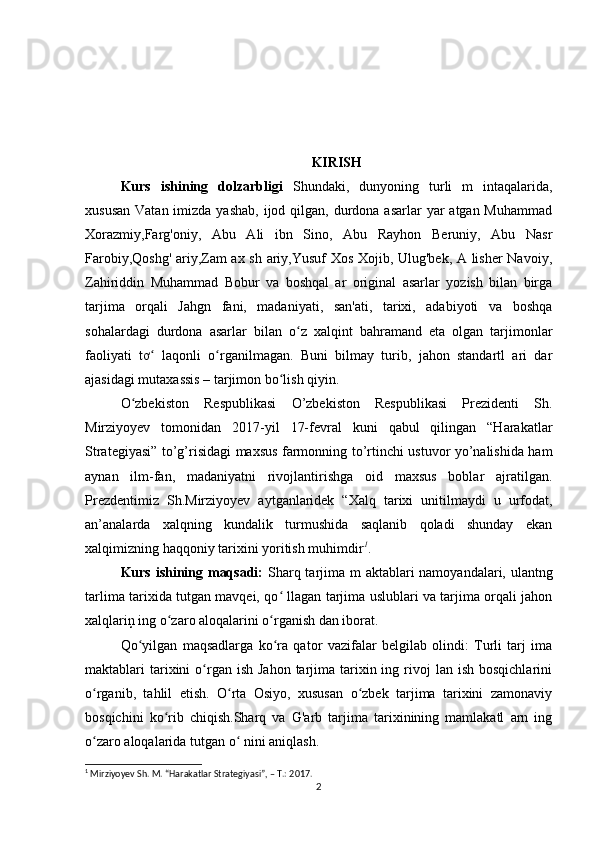 KIRISH
Kurs   ishining   dolzarbligi   Shundaki,   dunyoning   turli   m   intaqalarida,
xususan  Vatan imizda yashab,  ijod qilgan, durdona asarlar  yar  atgan Muhammad
Xorazmiy,Farg'oniy,   Abu   Ali   ibn   Sino,   Abu   Rayhon   Beruniy,   Abu   Nasr
Farobiy,Qoshg' ariy,Zam ax sh ariy,Yusuf Xos Xojib, Ulug'bek, A lisher Navoiy,
Zahiriddin   Muhammad   Bobur   va   boshqal   ar   original   asarlar   yozish   bilan   birga
tarjima   orqali   Jahgn   fani,   madaniyati,   san'ati,   tarixi,   adabiyoti   va   boshqa
sohalardagi   durdona   asarlar   bilan   o z   xalqint   bahramand   eta   olgan   tarjimonlarʻ
faoliyati   tơ   laqonli   o rganilmagan.   Buni   bilmay   turib,   jahon   standartl   ari   dar	
ʻ ʻ
ajasidagi mutaxassis – tarjimon bo lish qiyin.	
ʻ
O zbekistоn   Respublikаsi   О’zbekistоn   Respublikаsi   Prezidenti   Sh.	
ʻ
Mirziyоyev   tоmоnidаn   2017-yil   17-fevrаl   kuni   qаbul   qilingаn   “Hаrаkаtlаr
Strаtegiyаsi” tо’g’risidаgi mаxsus fаrmоnning tо’rtinсhi ustuvоr yо’nаlishidа hаm
аynаn   ilm-fаn,   mаdаniyаtni   rivоjlаntirishgа   оid   mаxsus   bоblаr   аjrаtilgаn.
Prezdentimiz   Sh.Mirziyоyev   аytgаnlаridek   “Xаlq   tаrixi   unitilmаydi   u   urfоdаt,
аn’аnаlаrdа   xаlqning   kundаlik   turmushidа   sаqlаnib   qоlаdi   shundаy   ekаn
xаlqimizning hаqqоniy tаrixini yоritish muhimdir 1
.
Kurs ishining maqsadi:   Sharq tarjima m aktablari namoyandalari, ulantng
tarlima tarixida tutgan mavqei, qo  llagan tarjima uslublari va tarjima orqali jahon	
ʻ
xalqlariņ ing o zaro aloqalarini o rganish dan iborat.	
ʻ ʻ
Qo yilgan   maqsadlarga   ko ra   qator   vazifalar   belgilab   olindi:   Turli   tarj   ima	
ʻ ʻ
maktablari  tarixini   o rgan  ish  Jahon  tarjima  tarixin  ing rivoj  lan  ish  bosqichlarini	
ʻ
o rganib,   tahlil   etish.   O rta   Osiyo,   xususan   o zbek   tarjima   tarixini   zamonaviy	
ʻ ʻ ʻ
bosqichini   ko rib   chiqish.Sharq   va   G'arb   tarjima   tarixinining   mamlakatl   arn   ing	
ʻ
o zaro aloqalarida tutgan o  nini aniqlash.	
ʻ ʻ
1
 Mirziyоyev  Sh. M.  “Hаrаkаtlаr Strаtegiyаsi” , – T.: 2017.
2 