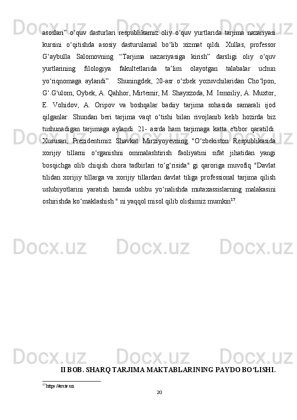 asoslari”   o quv   dasturlari   respublikamiz   oliy   o quv   yurtlarida   tarjima   nazariyasiʻ ʻ
kursini   o qitishda   asosiy   dasturulamal   bo lib   xizmat   qildi.
ʻ ʻ   Xullas,   professor
G‘aybulla   Salomovning   “Tarjima   nazariyasiga   kirish”   darsligi   oliy   o quv	
ʻ
yurtlarining   filologiya   fakultetlarida   ta’lim   olayotgan   talabalar   uchun
yo riqnomaga   aylandi”.     Shuningdek,   20-asr   o zbek   yozuvchilaridan   Cho lpon,	
ʻ ʻ ʻ
G‘.G'ulom, Oybek, A. Qahhor, Mirtemir, M. Shayxzoda, M. Ismoiliy, A. Muxtor,
E.   Vohidov,   A.   Oripov   va   boshqalar   badiiy   tarjima   sohasida   samarali   ijod
qilganlar.   Shundan   beri   tarjima   vaqt   o tishi   bilan   rivojlanib   kelib   hozirda   biz	
ʻ
tushunadigan   tarjimaga   aylandi.   21-   asrda   ham   tarjimaga   katta   e'tibor   qaratildi.
Xususan,   Prezidentimiz   Shavkat   Mirziyoyevning   "O zbekiston   Respublikasida	
ʻ
xorijiy   tillarni   o rganishni   ommalashtirish   faoliyatini   sifat   jihatidan   yangi	
ʻ
bosqichga   olib   chiqish   chora   tadbirlari   to g‘risida"   gi   qaroriga   muvofiq   "Davlat	
ʻ
tilidan   xorijiy   tillarga   va   xorijiy   tillardan   davlat   tiliga   professional   tarjima   qilish
uslubiyotlarini   yaratish   hamda   ushbu   yo nalishda   mutaxassislarning   malakasini
ʻ
oshirishda ko maklashish " ni yaqqol misol qilib olishimiz mumkin	
ʻ 17
.
II BOB. SHARQ TARJIMA MAKTABLARINING PAYDO BO LISHI.	
ʻ
17
 https://arxiv.uz.
20 