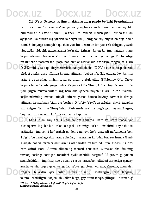 2.1  O rta  Osiyoda  tarjima  maktablarining  paydo  bo lishi  ʻ ʻ Prezidentimiz
Islom   Karimov   "Yuksak   ma'naviyat   va   yengilm   as   kuch   "   asarida   shunday   fikr
bildiradil   ar:   "O zbek   nomini   ,   o zbek   ilm   -fani   va   madaniyatini,   bir   so z   bilan	
ʻ ʻ ʻ
aytganda,   xalqimizn ing yuksak salohiyat ini , uning qanday buyuk ishlarga qodir
ekanini dunyoga namoyish qilishda yurt im iz zam inidan yetishib chiqgan yuzlab
ulug'zotlar   fidoylik   namunalarini   ko rsatib   kelgan"   Jahon   tar   ima   tarixiga   sharq	
ʻ
tarjimonlarining hissasini aloxida o rganish
ʻ   muhim ah amiyat ga ega. Bu haqidagi
ma'lumotlar mashhur tarjimashunos   olimlar asarlar ida o z aksini topgan, xususan	
ʻ
O.U.Shmidt yozib qoldirgan   manbalarda aytilishicha IX-XV asrlarda ko plab arab	
ʻ
tilidagi asarlar g'arb   tillariga tarjima qilingan I bobda ta'kídlab otilganidek, tarjima
tarixini   o rganishga   muhim   hissa   qo shgan   o zbek   olímí   G'Salomov   O ta   Osiyo	
ʻ ʻ ʻ ʻ
tarjima tarixi  haqida yozgan idek  Yaqín va O ta  Sharq, O rta  Osiyoda arab tilida	
ʻ ʻ
ijod   qilgan   mutafakkirlarn   ing   ham   alla   qancha   noyob   ishlari   Toledo   maktabi
tarjimonlarining   xízmati   tufayli   lotin   va   yunon   hamda   keyingi   davrlarda   tlariga
qilingan   tarjimalarda   bizn   ing   boshqa   G   'arbiy   YevTopa   xalqlari   davrimizgacha
etib   kelgan.   Tarjima   Sharq   bilan   G'arb   madaniyat   ini   bog'lagan,   payvandl   agan,
boyitgan, mislsiz oltin ko prik vazifasini bajar gan. 	
ʻ
M.M.Rojan   skay   anang   kitobida   o ta   asrlarda   Sharq   va   G'arb   madaniyat	
ʻ
o choqlarin   ing   bir-biri   bilan   aloqasi,   bir-biriga   ta'siri,   bir-birini   boyitish   ida	
ʻ
tarjimalarn ing rolini  kơ  rsatish ga  doir  benihoya ko p qiziqarli  ma'lumotlar  bor.	
ʻ ʻ
To g'ri, bu masalaga doir tarixiy faktlar, m ateriallar ko pdan beri rus hamda G arb	
ʻ ʻ
sharqshunos   va   tarixchi   olimlarning   asarlaridan   ma'lum   edi,   buni   avtorn   ing   o zi	
ʻ
ham   e'tirof   etadi.   Ammo   olimaning   xizmati   shundaki,   u   mexan   ika   fanining
ravnaqi   tarixiga   tatbiqan   masalani   oydinlashtirib   bergan 18
.   U   qadim   gi   yunon
mutafakkirlarin ing ilmiy merosidan o rta asr arabzabon olimlari ixtiyoriga qanday	
ʻ
asarlar va ular orqali qaysi yangi fikr, g'oya, gipoteza, teorema, aksioma, masalalar
o tgani   ,bulardan   qay   birlari   o zlashtirilganí,   isbotlangani,   tasdiqlangani,	
ʻ ʻ
takomillashtirilgani haqida, shu bilan birga, gay birarí tanqid qilingani, e'tiroz tug'
18
  Xujayev. G. Badiiy tarjima va milliy kolorit" Maqollar to'plami, tarjima
nazariyasi masalalari, Toshkent 1995.
21 