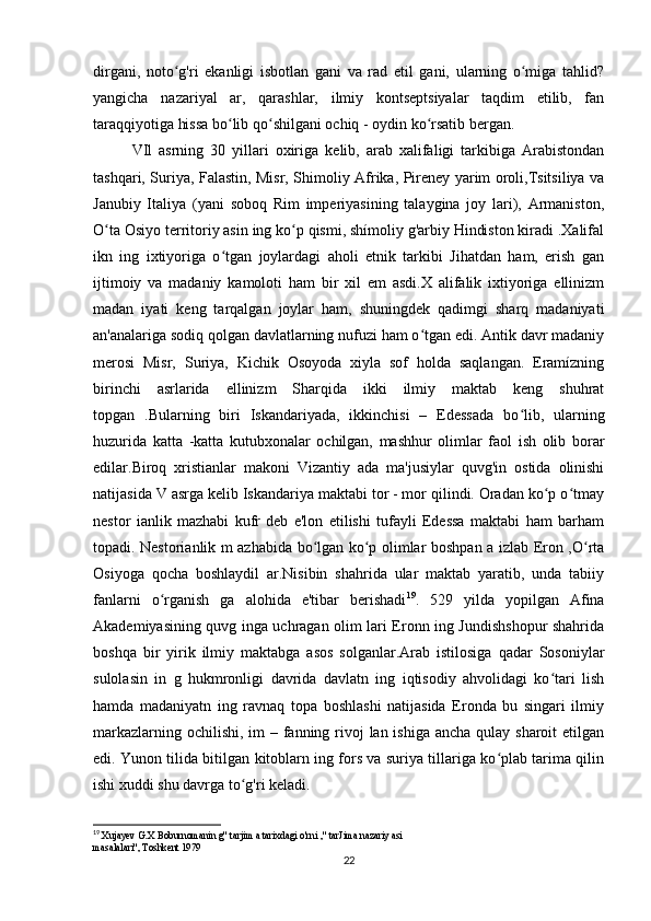 dirgani,   noto g'ri   ekanligi   isbotlan   gani   va   rad   etil   gani,   ularning   o miga   tahlid?ʻ ʻ
yangicha   nazariyal   ar,   qarashlar,   ilmiy   kontseptsiyalar   taqdim   etilib,   fan
taraqqiyotiga hissa bo lib qo shilgani ochiq - oydin ko rsatib bergan.	
ʻ ʻ ʻ
VIl   asrning   30   yillari   oxiriga   kelib,   arab   xalifaligi   tarkibiga   Arabistondan
tashqari, Suriya, Falastin, Misr, Shimoliy Afrika, Pireney yarim oroli,Tsitsiliya va
Janubiy   Italiya   (yani   soboq   Rim   imperiyasining   talaygina   joy   lari),   Armaniston,
O ta Osiyo territoriy asin ing ko p qismi, shímoliy g'arbiy Hindiston kiradi .Xalifal	
ʻ ʻ
ikn   ing   ixtiyoriga   o tgan   joylardagi   aholi   etnik   tarkibi   Jihatdan   ham,   erish   gan	
ʻ
ijtimoiy   va   madaniy   kamoloti   ham   bir   xil   em   asdi.X   alifalik   ixtiyoriga   ellinizm
madan   iyati   keng   tarqalgan   joylar   ham,   shuningdek   qadimgi   sharq   madaniyati
an'analariga sodiq qolgan davlatlarning nufuzi ham o tgan edi. Antik davr madaniy	
ʻ
merosi   Misr,   Suriya,   Kichik   Osoyoda   xiyla   sof   holda   saqlangan.   Eramízning
birinchi   asrlarida   ellinizm   Sharqida   ikki   ilmiy   maktab   keng   shuhrat
topgan   .Bularning   biri   Iskandariyada,   ikkinchisi   –   Edessada   bo lib,   ularning	
ʻ
huzurida   katta   -katta   kutubxonalar   ochilgan,   mashhur   olimlar   faol   ish   olib   borar
edilar.Biroq   xristianlar   makoni   Vizantiy   ada   ma'jusiylar   quvg'in   ostida   olinishi
natijasida V asrga kelib Iskandariya maktabi tor - mor qilindi. Oradan ko p o tmay	
ʻ ʻ
nestor   ianlik   mazhabi   kufr   deb   e'lon   etilishi   tufayli   Edessa   maktabi   ham   barham
topadi. Nestorianlik m azhabida bo lgan ko p olimlar boshpan a izlab Eron ,O rta	
ʻ ʻ ʻ
Osiyoga   qocha   boshlaydil   ar.Nisibin   shahrida   ular   maktab   yaratib,   unda   tabiiy
fanlarni   o rganish   ga   alohida   e'tibar   berishadi	
ʻ 19
.   529   yilda   yopilgan   Afina
Akademiyasining quvg inga uchragan olim lari Eronn ing Jundishshopur shahrida
boshqa   bir   yirik   ilmiy   maktabga   asos   solganlar.Arab   istilosiga   qadar   Sosoniylar
sulolasin   in   g   hukmronligi   davrida   davlatn   ing   iqtisodiy   ahvolidagi   ko tari   lish	
ʻ
hamda   madaniyatn   ing   ravnaq   topa   boshlashi   natijasida   Eronda   bu   singari   ilmiy
markazlarning ochilishi, im – fanning rivoj  lan ishiga ancha qulay sharoit etilgan
edi. Yunon tilida bitilgan kitoblarn ing fors va suriya tillariga ko plab tarima qilin	
ʻ
ishi xuddi shu davrga to g'ri keladi.	
ʻ
19
 Xujayev G.X Boburnomanin g" tarjim a tarixdagi o'rni ," tarJima nazariy asi
masalalari", Toshkent 1979 
22 