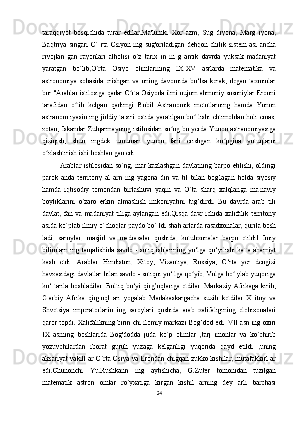 taraqqiyot   bosqichida   turar   edilar.Ma'lumki   Xor   azm,   Sug   diyona,   Marg   iyona,
Baqtriya   singari   O   rta   Osiyon   ing   sug'oriladigan   dehqon   chilik   sistem   asi   anchaʻ
rivojlan   gan   rayonlari   alholisi   o z   tarix   in   in   g   antik   davrda   yuksak   madaniyat	
ʻ
yaratgan   bo lib,O rta   Osiyo   olimlarining   IX-XV   asrlarda   matematika   va	
ʻ ʻ
astronomiya   sohasida   erishgan   va   uning   davomida   bo lsa   kerak,   degan   taxminlar	
ʻ
bor "Arablar istilosiga qadar O rta Osiyoda ilmi nujum ahmoniy sosoniylar Eronni	
ʻ
tarafidan   o tib   kelgan   qadimgi   Bobil   Astranomik   metotlarning   hamda   Yunon	
ʻ
astranom iyasin ing jiddiy ta'siri ostida yaratilgan bo  lishi  ehtimoldan holi emas,	
ʻ
zotan, Iskandar Zulqarmayning istilosidan so ng bu yerda Yunon astranomiyasiga	
ʻ
qiziqish,   shun   ingdek   umuman   yunon   fani   erishgan   ko pgina   yutuqlarni	
ʻ
o zlashtirish ishi boshlan gan edi" 	
ʻ
Arablar   istilosidan   so ng,   mar   kazlashgan   davlatning   barpo   etilishi,   oldingi	
ʻ
parok   anda   territoriy   al   arn   ing   yagona   din   va   til   bilan   bog'lagan   holda   siyosiy
hamda   iqtisodiy   tomondan   birlashuvi   yaqin   va   O ta   sharq   xalqlariga   ma'naviy	
ʻ
boyliklarini   o zaro   erkin   almashish   imkoniyatini   tug’dirdi.   Bu   davrda   arab   tili	
ʻ
davlat,   fan   va   madaniyat   tiliga   aylangan   edi.Qisqa   davr   ichida   xalifalik   territoriy
asida ko plab ilmiy o choqlar paydo bo  ldi shah arlarda rasadxonalar, qurila bosh	
ʻ ʻ ʻ
ladi,   saroylar,   masjid   va   madrasalar   qoshida,   kutubxonalar   barpo   etildiI   Imiy
bilimlarn ing tarqalishida savdo - sotiq ishlarining yo lga qo yilishi katta ahamiyt	
ʻ ʻ
kasb   etdi.   Arablar   Hindiston,   Xitoy,   Vizantiya,   Rossiya,   O rta   yer   dengizi	
ʻ
havzasidagi davlatlar bilan savdo - sotiqni yo  lga qo yib, Volga bo  ylab yuqoriga	
ʻ ʻ ʻ
ko  tarila boshladilar. Boltiq bo yi  qirg’oqlariga etdilar. Markaziy  Afrikaga kirib,	
ʻ ʻ
G'arbiy   Afrika   qirg'oql   ari   yogalab   Madakaskargacha   suzib   ketdilar   X   itoy   va
Shvetsiya   imperatorlarin   ing   saroylari   qoshida   arab   xalifaligining   elchixonalari
qaror topdi. Xalifalikning birin chi ilomiy markazi Bog’dod edi .VII asn ing oxiri
IX   asrning   boshlarida   Bog'dodda   juda   ko p   olimlar   ,tarj   imonlar   va   ko chirib	
ʻ ʻ
yozuvchilardan   iborat   guruh   yuzaga   kelganligi   yuqorida   qayd   etildi   ,uning
aksariyat vakill ar O rta Osiya va Erondan chigqan zukko kishilar, mutafakkirl ar	
ʻ
edi.Chunonchi   Yu.Rushkann   ing   aytishicha,   G.Zuter   tomonidan   tuzilgan
matematik   astron   omlar   ro yxatiga   kirgan   kishil   arning   dey   arli   barchasi	
ʻ
24 