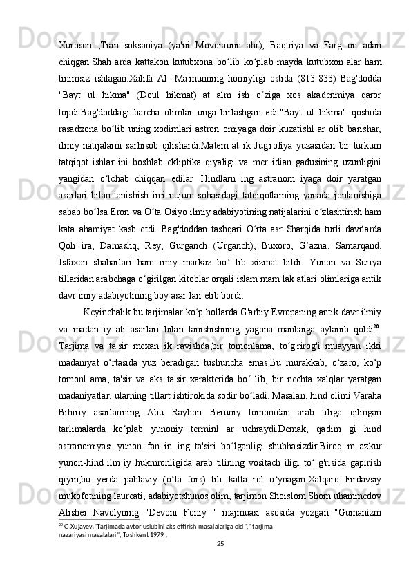 Xuroson   ,Tran   soksaniya   (ya'ni   Movoraunn   ahr),   Baqtriya   va   Farg   on   adan
chiqgan.Shah   arda   kattakon   kutubxona   bo lib   ko plab   mayda   kutubxon   alar   hamʻ ʻ
tinimsiz   ishlagan.Xalifa   Al-   Ma'munning   homiyligi   ostida   (813-833)   Bag'dodda
"Bayt   ul   hikma"   (Doul   hikmat)   at   alm   ish   o ziga   xos   akadenmiya   qaror	
ʻ
topdi.Bag'doddagi   barcha   olimlar   unga   birlashgan   edi."Bayt   ul   hikma"   qoshida
rasadxona   bo lib   uning   xodimlari   astron   omiyaga   doir   kuzatishl   ar   olib   barishar,	
ʻ
ilmiy   natijalarni   sarhisob   qilishardi.Matem   at   ik   Jug'rofiya   yuzasidan   bir   turkum
tatqiqot   ishlar   ini   boshlab   ekliptika   qiyaligi   va   mer   idian   gadusining   uzunligini
yangidan   o lchab   chiqqan   edilar   .Hindlarn   ing   astranom   iyaga   doir   yaratgan
ʻ
asarlari   bilan   tanishish   imi   nujum   sohasidagi   tatqiqotlarning   yanada   jonlanishiga
sabab bo Isa Eron va O ta Osiyo ilmiy adabiyotining natijalarini o zlashtírish ham	
ʻ ʻ ʻ
kata   ahamiyat   kasb   etdi.   Bag'doddan   tashqari   O rta   asr   Sharqida   turli   davrlarda	
ʻ
Qoh   ira,   Damashq,   Rey,   Gurganch   (Urganch),   Buxoro,   G’azna,   Samarqand,
Isfaxon   shaharlari   ham   imiy   markaz   bo   lib   xízmat   bildi.   Yunon   va   Suriya	
ʻ
tillaridan arabchaga o girilgan kitoblar orqali islam mam lak atlari olimlariga antik	
ʻ
davr imiy adabiyotining boy asar lari etib bordi.
Keyinchalik bu tarjimalar ko p hollarda G'arbiy Evropaning antik davr ilmiy	
ʻ
va   madan   iy   ati   asarlari   bilan   tanishishning   yagona   manbaiga   aylanib   qoldi 20
.
Tarjima   va   ta'sir   mexan   ik   ravishda,bir   tomonlama,   to g'rirog'i   muayyan   ikki	
ʻ
madaniyat   o rtasida   yuz   beradigan   tushuncha   emas.Bu   murakkab,   o zaro,   ko p	
ʻ ʻ ʻ
tomonl   ama,   ta'sir   va   aks   ta'sir   xarakterida   bo   lib,   bir   nechta   xalqlar   yaratgan	
ʻ
madaniyatlar, ularning tillart ishtirokida sodir bo ladi. Masalan, hind olimi Varaha
ʻ
Bihiriy   asarlariníng   Abu   Rayhon   Beruniy   tomonidan   arab   tiliga   qilingan
tarlimalarda   ko plab   yunoniy   terminl   ar   uchraydi.Demak,   qadim   gi   hind	
ʻ
astranomiyasi   yunon   fan   in   ing   ta'siri   bo lganligi   shubhasizdir.Biroq   m   azkur	
ʻ
yunon-hind   ilm   iy   hukmronligida   arab   tilining   vositach   iligi   to   g'risida   gapirish	
ʻ
qiyin,bu   yerda   pahlaviy   (o ta   fors)   tili   katta   rol   o ynagan.Xalqaro   Firdavsiy	
ʻ ʻ
mukofotining laureati, adabiyotshunos olim, tarjimon Shoislom Shom uhammedov
Alisher   Navolyning   "Devoni   Foniy   "   majmuasi   asosida   yozgan   "Gumanízm
20
 G.Xujayev."Tarjimada avtor uslubini aks ettirish masalalariga oid"," tarjima
nazariyasi masalalari", Toshkent 1979 .
25 