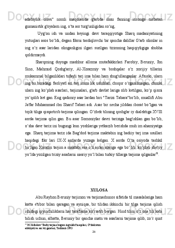 adabiylik   olovi"   nomli   maqolasida   g'arbda   ilmu   fanning   insonga   nisbatan
gumanistik g'oyalarn ing, o ta asr turg'unligidan so ng,ʻ ʻ
  Uyg'on   ish   va   undan   keyingi   davr   taraqqiyotiga   Sharq   madaniyatining
yutuqlari asos bo ldi, degan fikrni tasdiqlovchi bir qancha dalillar G'arb olimlar in	
ʻ
ing   o z   asar   laridan   olinganligini   ilgari   surilgan   tizimning   haqiqiyligiga   shubha	
ʻ
qoldirmaydi.
Sharqming   duyoga   mashhur   alloma   mutafakkirlari   Farobiy,   Beruniy,   Ibn
Sino,   Mahmud   Qoshg'ariy,   Al-Xorazmiy   va   boshqalar   o z   xorijiy   tillarini	
ʻ
mukammal bilganliklari tufayli tarj ima bilan ham shug'ullanganlar. Afsuski, ularn
ing bu boradagi  faoliyatl ari tarj imon lik uslublari chuqur o rganilmagan, chunki	
ʻ
ularn ing ko plab asarlari, tarjimalari, g'arb davlat lariga olib ketilgan, ko p qismi	
ʻ ʻ
yo qolib ket gan. Eng qadimiy asar lardan biri "Tarixi Tabara"bo lib, muallifi Abu	
ʻ ʻ
Ja'far  Muhammad  ibn Sharif  Tabari  adi. Asar  bir  necha jilddan iborat  bo lgan  va	
ʻ
tojik tiliga qisqartirib tarjima qilingan. O zbek tilining qoshg'ar iy dialektiga XVIIl	
ʻ
asrda   tarjima   qilin   gan.   Bu   asar   Somoniylar   davri   tarixiga   bag'ishlan   gan   bo lib,	
ʻ
o sha davr tarix ini bugungi kun yoshlariga yetkazib berishda muh im ahamiyatga	
ʻ
ega. Sharq tarjima tarix ida Bag'dod tarjima maktabin ing badiiy tarj ima usullari
haqidagi   fikr   lari   IX-X   asrlarda   yuzaga   kelgan.   X   asrda   O ta   osiyoda   tashkil	
ʻ
bo lgan Xorazm tarjim a maktabi esa o z an'an alariga ega bo  lib, ko plab she'riy	
ʻ ʻ ʻ ʻ
yo lda yozilgan trixiy asarlarni nasriy yo l bilan turkiy tillarga tarjima qilganlar
ʻ ʻ 21
.
XULOSA
Abu Rayhon Beruniy tarjimon va tarjimashunos sifatida til masalalariga ham
katta   e'tibor   bilan   qaragan   va   ayniqsa,   bir   tilidan   ikkinchi   bir   tilga   tarjima   qilish
ishidagi qiyinchiliklarni har taraflama ko rsatib bergan. Hind tilini o z ona tili kabi	
ʻ ʻ
bilish uchun, albatta, Beruniy bir qancha matn va asarlarni tarjima qilib, zo r qunt	
ʻ
21
 M.Xolbekov "Badiy tarjima bugınn ing talabi"maqolasi, O"zbekiston
adabiyoti va san 'ati gazetasi, Toshkent-1993
26 