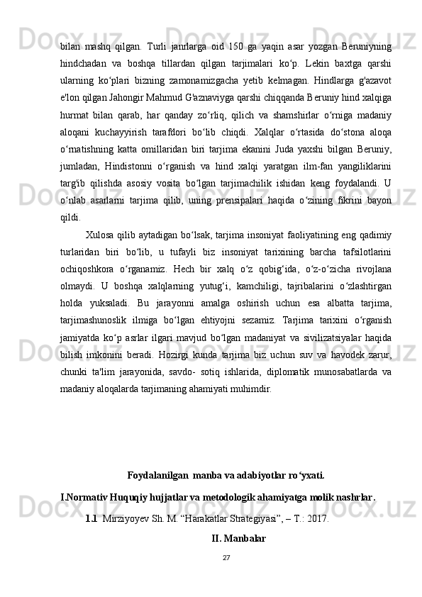 bilan   mashq   qilgan.   Turli   janrlarga   oid   150   ga   yaqin   asar   yozgan   Beruniyning
hindchadan   va   boshqa   tillardan   qilgan   tarjimalari   ko p.   Lekin   baxtga   qarshiʻ
ularning   ko plari   bizning   zamonamizgacha   yetib   kelmagan.   Hindlarga   g'azavot	
ʻ
e'lon qilgan Jahongir Mahmud G'aznaviyga qarshi chiqqanda Beruniy hind xalqiga
hurmat   bilan   qarab,   har   qanday   zo rliq,   qilich   va   shamshirlar   o rniga   madaniy	
ʻ ʻ
aloqani   kuchayyirish   tarafdori   bo lib   chiqdi.   Xalqlar   o rtasida   do stona   aloqa
ʻ ʻ ʻ
o rnatishning   katta   omillaridan   biri   tarjima   ekanini   Juda   yaxshi   bilgan   Beruniy,	
ʻ
jumladan,   Hindistonni   o rganish   va   hind   xalqi   yaratgan   ilm-fan   yangiliklarini	
ʻ
targ'ib   qilishda   asosiy   vosita   bo lgan   tarjimachilik   ishidan   keng   foydalandi.   U	
ʻ
o nlab   asarlarni   tarjima   qilib,   uning   prensipalari   haqida   o zining   fikrini   bayon	
ʻ ʻ
qildi.
Xulosa qilib aytadigan  bo lsak,  tarjima insoniyat  faoliyatining eng qadimiy	
ʻ
turlaridan   biri   bo lib,   u   tufayli   biz   insoniyat   tarixining   barcha   tafsilotlarini	
ʻ
ochiqoshkora   o rganamiz.   Hech   bir   xalq   o z   qobig‘ida,   o z-o zicha   rivojlana	
ʻ ʻ ʻ ʻ
olmaydi.   U   boshqa   xalqlarning   yutug‘i,   kamchiligi,   tajribalarini   o zlashtirgan	
ʻ
holda   yuksaladi.   Bu   jarayonni   amalga   oshirish   uchun   esa   albatta   tarjima,
tarjimashunoslik   ilmiga   bo lgan   ehtiyojni   sezamiz.   Tarjima   tarixini   o rganish	
ʻ ʻ
jamiyatda   ko p   asrlar   ilgari   mavjud   bo lgan   madaniyat   va   sivilizatsiyalar   haqida	
ʻ ʻ
bilish   imkonini   beradi.   Hozirgi   kunda   tarjima   biz   uchun   suv   va   havodek   zarur,
chunki   ta'lim   jarayonida,   savdo-   sotiq   ishlarida,   diplomatik   munosabatlarda   va
madaniy aloqalarda tarjimaning ahamiyati muhimdir.
Foydalanilgan  manba va adabiyotlar ro yxati.	
ʻ
I.Normativ Huquqiy hujjatlar va metodologik ahamiyatga molik nashrlar.
1.1   Mirziy о yev Sh. M. “H а r а k а tl а r Str а tegiy а si”, – T.: 2017.
II. Manbalar
27 