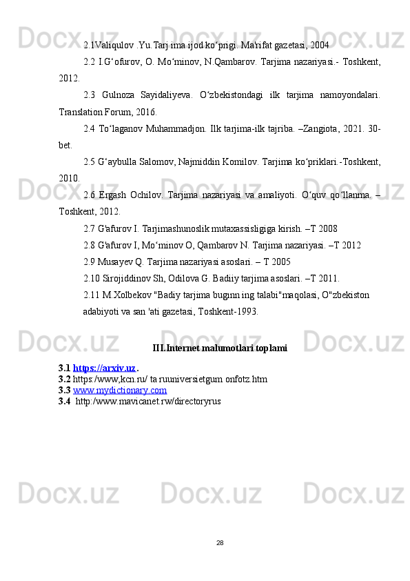 2.1Valiqulov .Yu.Tarj ima ijod ko prigi. Ma'rifat gazetasi, 2004ʻ
2.2 I.G‘ofurov, O. Mo minov, N.Qambarov. Tarjima nazariyasi.-  Toshkent,	
ʻ
2012. 
2.3   Gulnoza   Sayidaliyeva.   O zbekistondagi   ilk   tarjima   namoyondalari.	
ʻ
Translation Forum, 2016. 
2.4 To laganov Muhammadjon. Ilk tarjima-ilk tajriba. –Zangiota, 2021. 30-	
ʻ
bet. 
2.5 G‘aybulla Salomov, Najmiddin Komilov. Tarjima ko priklari.-Toshkent,	
ʻ
2010. 
2.6   Ergash   Ochilov.   Tarjima   nazariyasi   va   amaliyoti.   O quv   qo llanma.   –
ʻ ʻ
Toshkent, 2012. 
2.7 G'afurov I. Tarjimashunoslik mutaxassisligiga kirish. –T 2008 
2.8 G'afurov I, Mo minov O, Qambarov N. Tarjima nazariyasi. –T 2012 	
ʻ
2.9 Musayev Q. Tarjima nazariyasi asoslari. – T 2005 
2.10 Sirojiddinov Sh, Odilova G. Badiiy tarjima asoslari. –T 2011.
2.11 M.Xolbekov "Badiy tarjima bugınn ing talabi"maqolasi, O"zbekiston
adabiyoti va san 'ati gazetasi, Toshkent-1993.
III.Internet malumotlari toplami
3.1  https://arxiv.uz .
3.2  https:/www,kcn.ru/ ta ruuniversietgum onfotz.htm
3.3   www.mydictionary.com
3.4   http:/www.mavicanet.rw/directoryrus
28 