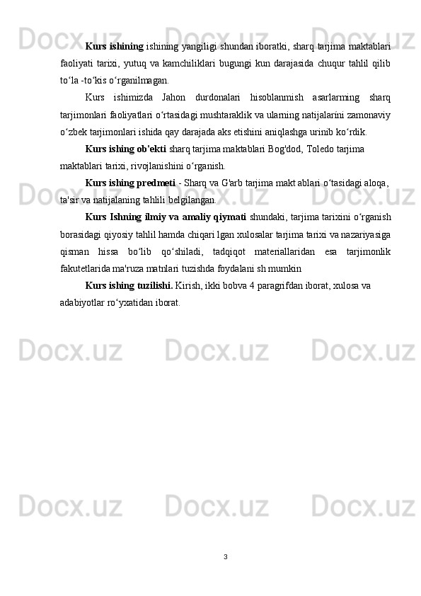 Kurs ishining   ishining yangiligi shundan iboratki, sharq tarjima maktablari
faoliyati   tarixi,   yutuq   va   kamchiliklari   bugungi   kun   darajasida   chuqur   tahlil   qilib
to la -to kis o rganilmagan. ʻ ʻ ʻ
Kurs   ishimizda   Jahon   durdonalari   hisoblanmish   asarlarming   sharq
tarjimonlari faoliyatlari o rtasidagi mushtaraklik va ularning natijalaríni zamonaviy	
ʻ
o zbek tarjimonlari ishida qay darajada aks etishini aniqlashga urinib ko rdik.	
ʻ ʻ
Kurs ishing ob'ekti  sharq tarjima maktablari Bog'dod, Toledo tarjima
maktablari tarixi, rivojlanishini o rganish.	
ʻ
Kurs ishing predmeti  - Sharq va G'arb tarjima makt ablari o tasidagi aloqa, 	
ʻ
ta'sir va natijalaning tahlili belgilangan.
Kurs Ishning ilmiy va amaliy qiymati   shundaki, tarjima tarixini o rganish	
ʻ
borasidagi qiyosiy tahlil hamda chiqari lgan xulosalar tarjima tarixi va nazariyasiga
qisman   hissa   bo lib   qo shiladi,   tadqiqot   materiallaridan   esa   tarjimonlik	
ʻ ʻ
fakutetlarida ma'ruza matnlari tuzishda foydalani sh mumkin
Kurs ishing tuzilishi.  Kirish, ikki bobva 4 paragrifdan iborat, xulosa va 
adabiyotlar ro yxatidan iborat.	
ʻ
3 