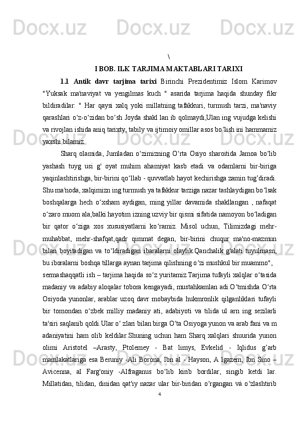 \
I BOB. ILK TARJIMA MAKTABLARI TARIXI
1.1   Antik   davr   tarjima   tarixi   Birinchi   Prezidentimiz   Islom   Karimov
"Yuksak   ma'naviyat   va   yengilmas   kuch   "   asarida   tarjima   haqida   shunday   fikr
bildiradilar:   "   Har   qaysi   xalq   yoki   millatning   tafakkuri,   turmush   tarzi,   ma'naviy
qarashlari o z-o zidan bo sh Joyda shakl lan ib qolmaydi,Ulan ing vujudga kelishiʻ ʻ ʻ
va   rivojlan ishida aniq tarixty, tabily va ijtimoiy omillar asos bo lish ini hammamiz	
ʻ
yaxshi bilamiz.
Sharq   olamida,   Jumladan   o zimizning   O rta   Osiyo   sharoitida   Jamoa   bo lib	
ʻ ʻ ʻ
yashash   tuyg   usi   g'   oyat   muhim   ahamiyat   kasb   etadi   va   odamlarni   bir-biriga
yaqinlashtirishga, bir-birini qo llab - quvvatlab hayot kechirishga zamin tug’diradi.	
ʻ
Shu ma'noda, xalqimizn ing turmush ya tafakkur tarziga nazar tashlaydigan bo lsak	
ʻ
boshqalarga   hech   o xsham   aydigan,   ming   yillar   davamida   shakllangan   ,   nafaqat	
ʻ
o zaro muom ala,balki hayotim izning uzviy bir qismi sifatida namoyon bo ladigan	
ʻ ʻ
bir   qator   o ziga   xos   xususiyatlarni   ko ramiz.   Misol   uchun,   Tilimizdagi   mehr-	
ʻ ʻ
muhabbat,   mehr-shafqat,qadr   qimmat   degan,   bir-birini   chuqur   ma'no-mazmun
bilan   boyitadigan   va   to ldiradigan   ibaralarni   olaylik.Qanchalik   g'alati   tuyulmasn,	
ʻ
bu iboralarni boshqa tillarga aynan tarjima qilishning o zi mushkul bir muammo",	
ʻ
sermashaqqatli ish – tarjima haqida so z yuritamiz.Tarjima tufayli xalqlar o tasida	
ʻ ʻ
madaniy va adabiy aloqalar tobora kengayadi, mustahkamlan adi.O tmishda O rta	
ʻ ʻ
Osiyoda   yunonlar,   arablar   uzoq   davr   mobaybida   hukmronlik   qilganliklari   tufayli
bir   tomondan   o zbek   milliy   madaniy   ati,   adabiyoti   va   tilida   ul   arn   ing   sezilarli	
ʻ
ta'siri saqlanib qoldi.Ular o  zlari bilan birga O ta Osiyoga yunon va arab fani va m	
ʻ ʻ
adaniyatini   ham   olib   keldilar.Shuning   uchun   ham   Sharq   xalqlari   shuurida   yunon
olimi   Aristotel   –Arasty,   Ptolemey   -   Bat   limys,   Evkelid   -   Iqlidus   g’arb
mamlakatlariga  esa   Beruniy  -Ali  Borona,  Ibn  al   -   Hayson,  A  lgazem,   Ibn  Sino  –
Avicenna,   al   Farg'oniy   -Alfraganus   bo lib   kirib   bordilar,   singib   ketdi   lar.	
ʻ
Millatidan,   tilidan,   dinidan   qat'iy   nazar   ular   bir-biridan   o rgangan   và   o zlashtirib	
ʻ ʻ
4 