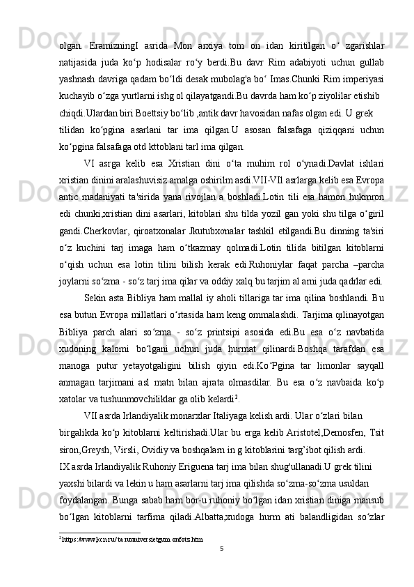 olgan.   EramizningI   asrida   Mon   arxiya   tom   on   idan   kiritilgan   o   zgarishlarʻ
natijasida   juda   ko p   hodisalar   ro y   berdi.Bu   davr   Rim   adabiyoti   uchun   gullab	
ʻ ʻ
yashnash davriga qadam bo ldi desak mubolag'a bo  Imas.Chunki Rim imperiyasi	
ʻ ʻ
kuchayib o zga yurtlarni ishg ol qilayatgandi.Bu davrda ham ko p ziyolilar etishib	
ʻ ʻ
chiqdi.Ulardan biri Boettsiy bo lib ,antik davr havosidan nafas olgan edi. U grek	
ʻ
tilidan   ko pgina   asarlani   tar   ima   qilgan.U   asosan   falsafaga   qiziqqani   uchun	
ʻ
ko pgina falsafaga otd kttoblani tarl ima qilgan.	
ʻ
VI   asrga   kelib   esa   Xristian   dini   o ta   muhim   rol   o ynadi.Davlat   ishlari	
ʻ ʻ
xristian dinini aralashuvisiz amalga oshirilm asdi.VII-VIl asrlarga kelib esa Evropa
antic   madaniyati   ta'sirida   yana   rivojlan   a   boshladi.Lotin   tili   esa   hamon   hukmron
edi chunki,xristian dini asarlari, kitoblari shu tilda yozil gan yoki shu tilga o giril	
ʻ
gandi.Cherkovlar,   qiroatxonalar   Jkutubxơnalar   tashkil   etilgandi.Bu   dinning   ta'siri
o z   kuchini   tarj   imaga   ham   o tkazmay   qolmadi.Lotin   tilida   bitilgan   kitoblarni	
ʻ ʻ
o qish   uchun   esa   lotin   tilini   bilish   kerak   edi.Ruhoniylar   faqat   parcha   –parcha
ʻ
joylarni so zma - so z tarj ima qilar va oddiy xalq bu tarjim al arni juda qadrlar edi.	
ʻ ʻ
Sekin asta Bibliya ham mallal iy aholi tillariga tar ima qilina boshlandi. Bu
esa butun Evropa millatlari o rtasida ham keng ommalashdi. Tarjima qılinayotgan	
ʻ
Bibliya   parch   alari   so zma   -   so z   printsipi   asosida   edi.Bu   esa   o z   navbatida	
ʻ ʻ ʻ
xudoning   kalomi   bo lgani   uchun   juda   hurmat   qilinardi.Boshqa   tarafdan   esa
ʻ
manoga   putur   yetayotgaligini   bilish   qiyin   edi.Ko Pgina   tar   limonlar   sayqall	
ʻ
anmagan   tarjimani   asl   matn   bilan   ajrata   olmasdilar.   Bu   esa   o z   navbaida   ko p	
ʻ ʻ
xatolar va tushunmovchiliklar ga olib kelardi 2
.
VII asrda Irlandiyalik monarxlar Italiyaga kelish ardi. Ular o zlari bilan
ʻ
birgalikda ko p kitoblarni keltirishadi.Ular  bu erga kelib Aristotel,Demosfen, Tsit	
ʻ
siron,Greysh, Virsli, Ovidiy va boshqalarn in g kitoblarini targ’ibot qilish ardi. 
IX asrda Irlandiyalik Ruhoniy Eriguena tarj ima bilan shug'ullanadi.U grek tilini
yaxshi bilardi va lekin u ham asarlarni tarj ima qilishda so zma-so zma usuldan	
ʻ ʻ
foydalangan. Bunga sabab ham bor-u ruhoniy bo lgan idan xristian diniga mansub	
ʻ
bo lgan   kitoblarni   tarfima   qiladi.Albatta,xudoga   hurm   ati   balandligidan   so zlar	
ʻ ʻ
2
  https:/www,kcn.ru/ ta ruuniversietgum onfotz.htm
5 