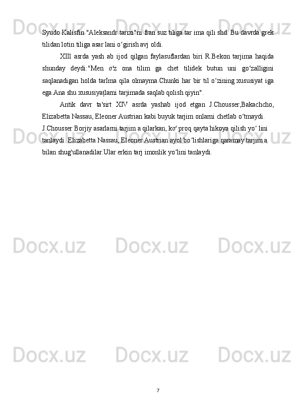 Syudo Kalisfin "Aleksandr tarixi"ni fran suz tiliga tar ima qili shd. Bu davrda grek
tilidan lotin tiliga asar lani o girish avj oldi.ʻ
XIIl   asrda   yash   ab   ijod   qilgan   faylasuflardan   biri   R.Bekon   tarjima   haqida
shunday   deydi:"Men   ơ'z   ona   tilim   ga   chet   tilidek   butun   uni   go zalligini	
ʻ
saqlanadigan holda tarIma qila olmayma.Chunki  har bir til o zining xususiyat  iga	
ʻ
ega.Ana shu xususiya larni tarjimada saqlab qolish qiyin". 	
ț
Antik   davr   ta'sirt   XIV   asrda   yashab   ijod   etgan   J.Chousser,Bakachcho,
Elizabetta Nassau, Eleoner Austrian kabi buyuk tarjim onlarni chetlab o tmaydi.	
ʻ
J.Chousser Borjiy asarlarni tarjim a qilarkan, kơ' proq qayta hikoya qilish yo  lini	
ʻ
tanlaydi. Elizabetta Nassau, Eleoner Austrian ayol bo lishlariga qaramay tarjim a	
ʻ
bilan shug'ullanadilar.Ular erkin tarj imonlik yo lini tanlaydi.	
ʻ
7 