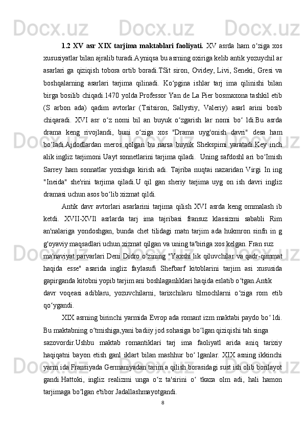 1.2   XV   asr   XIX   tarjima   maktablari   faoliyati.   XV   asrda   ham   o ziga   xosʻ
xususiyatlar bilan ajralib turadi.Ayniqsa bu asrning oxiriga kelib antik yozuychil ar
asarlari   ga  qiziqish  tobora  ortib  boradi.TSit  siron,  Ovidey,  Livi,  Seneki,  Gresi  va
boshqalarning   asarlari   tarjima   qilinadi.   Ko pgina   ishlar   tarj   ima   qilinishi   bilan	
ʻ
birga bosilib chiqadi.1470 yolda Professor Yan de La Pier bosmaxona tashkil etib
(S   arbon   ada)   qadim   avtorlar   (Tsitsiron,   Sallystiy,   Valeriy)   asarl   arini   bosib
chiqaradi.   XVI   asr   o z   nomi   bil   an   buyuk   o zgarish   lar   nomi   bo   ldi.Bu   asrda	
ʻ ʻ ʻ
drama   keng   rivojlandi,   buni   o ziga   xos   "Drama   uyg'onish   davri"   desa   ham	
ʻ
bo ladi.Ajdodlardan   meros   qolgan   bu   narsa   buyuk   Shekspimi   yaratadi.Key   inch	
ʻ
alik ingliz tarjimoni Uayt sonnetlarini tarjima qiladi.   Uning safdoshl ari bo Imish	
ʻ
Sarrey   ham   sonnatlar   yozishga   kirish   adi.   Tajriba   nuqtai   nazaridan   Virgi   In   ing
"Ineida"   she'rini   tarjima   qiladi.U   qil   gan   sheriy   tarjima   uyg   on   ish   davri   ingliz
dramasi uchun asos bo lib xizmat qildi.	
ʻ
Antik   davr   avtorlari   asarlarini   tarjima   qilish   XVI   asrda   keng   ommalash   ib
ketdi.   XVII-XVIl   asrlarda   tarj   ima   tajribasi   fransuz   klassizmi   sababli   Rim
an'nalariga   yondoshgan,   bunda   chet   tilidagi   matn   tarjim   ada   hukmron   sinfn   in   g
g'oyaviy maqsadlari uchun xizmat qilgan va uning ta'biriga xos kelgan. Fran suz
ma'naviyat parvarlari Deni Didro o zining "Yaxshi lik qiluvchilar va qadr-qimmat	
ʻ
haqida   esse"   asarida   ingliz   faylasufi   Shefbarf   kitoblarini   tarjim   asi   xususida
gapirganda kitobni yopib tarjim ani boshlaganliklari haqida eslatib o tgan.Antik	
ʻ
davr   voqeasi   adiblaru,   yozuvchilarni,   tarixchilaru   tilmochlarni   o ziga   rom   etib
ʻ
qo ygandi.	
ʻ
XIX asrning birinchi yarmida Evrop ada romant izm maktabi paydo bo  ldi.	
ʻ
Bu maktabning o tmishiga,yani badiiy jod sohasiga bo lgan qiziqishi tah singa	
ʻ ʻ
sazovordir.Ushbu   maktab   romantiklarí   tarj   ima   faoliyatl   arida   aniq   tarixiy
haqiqatni   bayon   etish   ganl   iklart   bilan   mashhur   bo   lganlar.   XIX   asning   ikkinchi	
ʻ
yarm ida Fransiyada Germaniyadan tarim a qilish borasidagi sust ish olib borilayot
gandi.Hattoki,   ingliz   realizmi   unga   o z   ta'sirini   o   tkaza   olm   adi,   hali   hamon	
ʻ ʻ
tarjimaga bo lgan e'tibor Jadallashmayotgandi.	
ʻ
8 