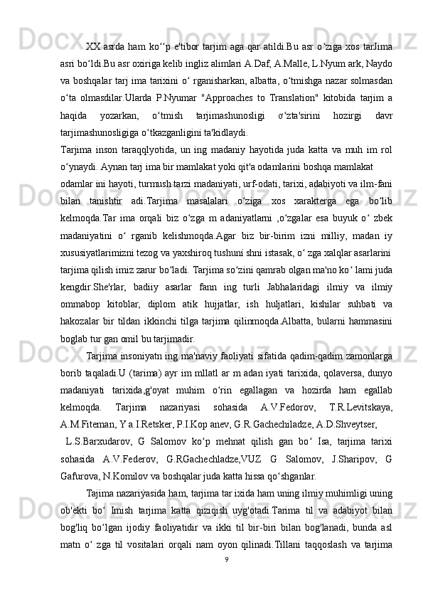 XX   asrda   ham   ko p   e'tibor   tarjim   aga   qar   atildi.Bu   asr   o ziga   xos   tarJimaʻʻ ʻ
asri bo ldi.Bu asr oxiriga kelib ingliz alimlari A.Daf, A.Malle, L.Nyum ark, Naydo	
ʻ
va boshqalar tarj ima tarixini o  rganisharkan, albatta, o tmishga nazar solmasdan	
ʻ ʻ
o ta   olmasdilar.Ularda   P.Nyumar   "Approaches   to   Translation"   kitobida   tarjim   a	
ʻ
haqida   yozarkan,   o tmish   tarjimashunosligi   ơ zta'sirini   hozirgi   davr	
ʻ ʻ
tarjimashunosligiga o tkazganligini ta'kidlaydi.	
ʻ
Tarjima   inson   taraqqlyotida,   un   ing   madaniy   hayotida   juda   katta   va   muh   im   rol
o ynaydi. Aynan tarj ima bir mamlakat yoki qit'a odamlarini boshqa mamlakat	
ʻ
odamlar ini hayoti, turmush tarzi madaniyati, urf-odati, tarixi, adabiyoti va ilm-fani
bilan   tanishtir   adi.Tarjima   masalalari   o ziga   xos   xarakterga   ega   bo lib	
ʻ ʻ
kelmoqda.Tar   ima   orqali   biz   o zga   m   adaniyatlarni   ,o zgalar   esa   buyuk   o   zbek	
ʻ ʻ ʻ
madaniyatini   o   rganib   kelishmoqda.Agar   biz   bir-birim   izni   milliy,   madan   iy	
ʻ
xususiyatlarimizni tezog va yaxshiroq tushuní shni istasak, o  zga xalqlar asarlarini	
ʻ
tarjima qilish imiz zarur bo ladi. Tarjima so zini qamrab olgan ma'no ko  lami juda	
ʻ ʻ ʻ
kengdir.She'rlar,   badiiy   asarlar   fann   ing   turli   Jabhalaridagi   ilmiy   va   ilmiy
ommabop   kitoblar,   diplom   atik   hujjatlar,   ish   huljatlari,   kishilar   suhbati   va
hakozalar   bir   tildan   ikkinchi   tilga   tarjima   qilinmoqda.Albatta,   bularni   hammasini
boglab tur gan omil bu tarjimadir.
Tarjima insoniyatn ing ma'naviy faoliyati sifatida qadim-qadim zamonlarga
borib taqaladi.U (tarima)  ayr im  mllatl  ar m adan iyati  tarixida, qolaversa, dunyo
madaniyati   tarixida,g'oyat   muhim   o rin   egallagan   va   hozirda   ham   egallab	
ʻ
kelmoqda.   Tarjima   nazariyasi   sohasida   A.V.Fedorov,   T.R.Levitskaya,
A.M.Fiteman, Y a.I.Retsker, P.I.Kop anev, G.R.Gachechiladze, A.D.Shveytser,
  L.S.Barxudarov,   G   Salomov   ko p   mehnat   qilish   gan   bo   Isa,   tarjima   tarixi	
ʻ ʻ
sohasida   A.V.Federov,   G.RGachechladze,VUZ   G   Salomov,   J.Sharipov,   G
Gafurova, N.Komilov va boshqalar juda katta hissa qo shganlar.	
ʻ
Tajima nazariýasida ham, tarjima tar ixida ham uning ilmiy muhimligi uning
ob'ekti   bo   Imish   tarjima   katta   qiziqish   uyg'otadi.Tarima   til   va   adabiyot   bilan	
ʻ
bog'liq   bo lgan   ijodiy   faoliyatidir   va   ikki   til   bir-biri   bilan   bog'lanadi,   bunda   asl
ʻ
matn   o   zga   til   vositalari   orqali   nam   oyon   qilinadi.Tillani   taqqoslash   va   tarjima	
ʻ
9 