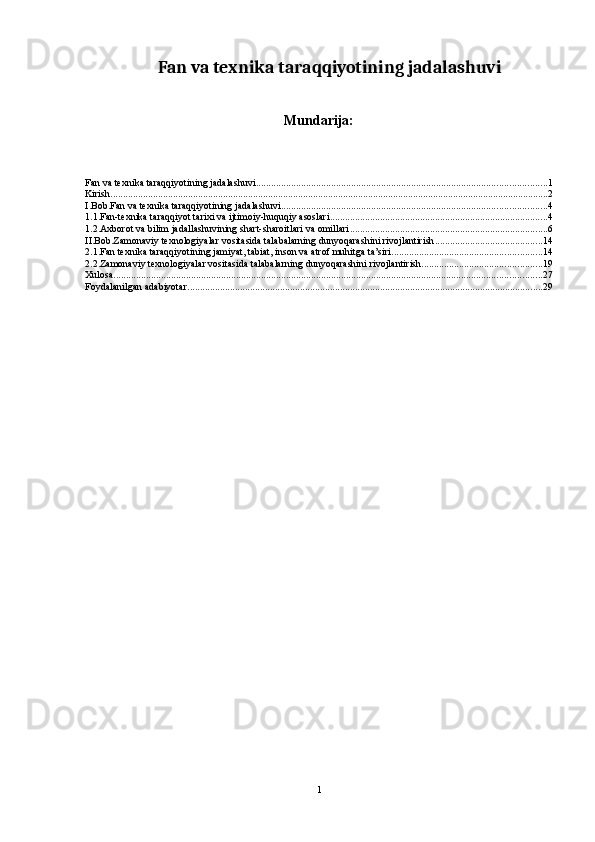 Fan va texnika taraqqiyotining jadalashuvi
Mundarija:
Fan va texnika taraqqiyotining jadalashuvi .................................................................................................................... 1
Kirish ............................................................................................................................................................................... 2
I.Bob.Fan va texnika taraqqiyotining jadalashuvi .......................................................................................................... 4
1.1.Fan-texnika taraqqiyot tarixi va ijtimoiy-huquqiy asoslari ....................................................................................... 4
1.2.Axborot va bilim jadallashuvining shart-sharoitlari va omillari ............................................................................... 6
II.Bob.Zamonaviy texnologiyalar vositasida talabalarning dunyoqarashini rivojlantirish ........................................... 14
2.1.Fan texnika taraqqiyotining jamiyat, tabiat, inson va atrof muhitga ta’siri ............................................................ 14
2.2.Zamonaviy texnologiyalar vositasida talabalarning dunyoqarashini rivojlantirish ................................................ 19
Xulosa ........................................................................................................................................................................... 27
Foydalanilgan adabiyotar .............................................................................................................................................. 29
1 
