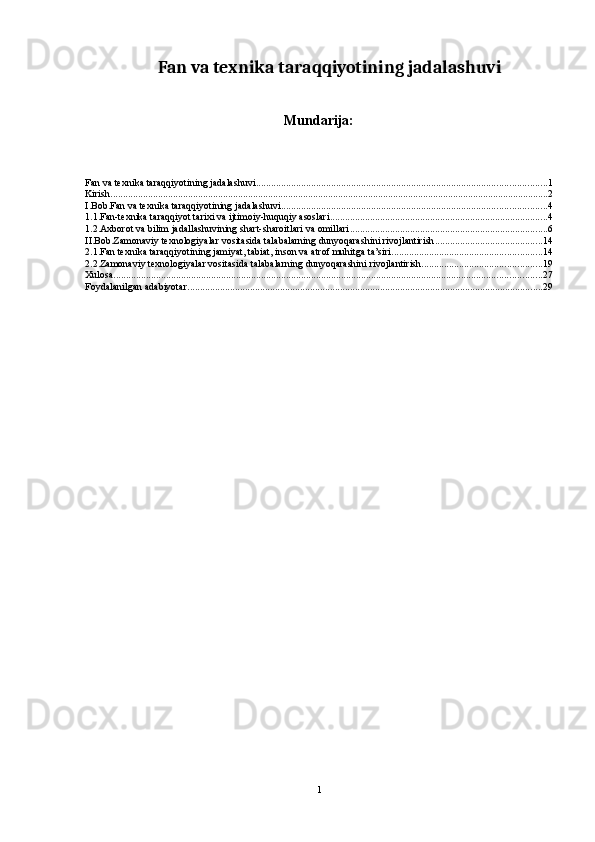 Fan va texnika taraqqiyotining jadalashuvi
Mundarija:
Fan va texnika taraqqiyotining jadalashuvi .................................................................................................................... 1
Kirish ............................................................................................................................................................................... 2
I.Bob.Fan va texnika taraqqiyotining jadalashuvi .......................................................................................................... 4
1.1.Fan-texnika taraqqiyot tarixi va ijtimoiy-huquqiy asoslari ....................................................................................... 4
1.2.Axborot va bilim jadallashuvining shart-sharoitlari va omillari ............................................................................... 6
II.Bob.Zamonaviy texnologiyalar vositasida talabalarning dunyoqarashini rivojlantirish ........................................... 14
2.1.Fan texnika taraqqiyotining jamiyat, tabiat, inson va atrof muhitga ta’siri ............................................................ 14
2.2.Zamonaviy texnologiyalar vositasida talabalarning dunyoqarashini rivojlantirish ................................................ 19
Xulosa ........................................................................................................................................................................... 27
Foydalanilgan adabiyotar .............................................................................................................................................. 29
1