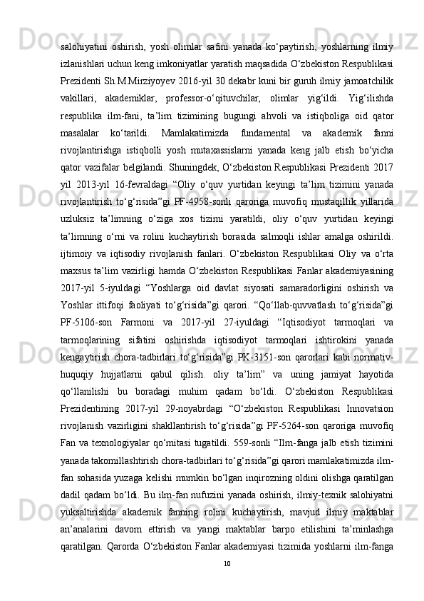 salohiyatini   oshirish,   yosh   olimlar   safini   yanada   ko‘paytirish,   yoshlarning   ilmiy
izlanishlari uchun keng imkoniyatlar yaratish maqsadida O‘zbekiston Respublikasi
Prezidenti Sh.M.Mirziyoyev 2016-yil 30 dekabr kuni bir guruh ilmiy jamoatchilik
vakillari,   akademiklar,   professor-o‘qituvchilar,   olimlar   yig‘ildi.   Yig‘ilishda
respublika   ilm-fani,   ta’lim   tizimining   bugungi   ahvoli   va   istiqboliga   oid   qator
masalalar   ko‘tarildi.   Mamlakatimizda   fundamental   va   akademik   fanni
rivojlantirishga   istiqbolli   yosh   mutaxassislarni   yanada   keng   jalb   etish   bo‘yicha
qator  vazifalar  belgilandi. Shuningdek, O‘zbekiston Respublikasi  Prezidenti  2017
yil   2013-yil   16-fevraldagi   “Oliy   o‘quv   yurtidan   keyingi   ta’lim   tizimini   yanada
rivojlantirish   to‘g‘risida”gi   PF-4958-sonli   qaroriga   muvofiq   mustaqillik   yillarida
uzluksiz   ta’limning   o‘ziga   xos   tizimi   yaratildi,   oliy   o‘quv   yurtidan   keyingi
ta’limning   o‘rni   va   rolini   kuchaytirish   borasida   salmoqli   ishlar   amalga   oshirildi.
ijtimoiy   va   iqtisodiy   rivojlanish   fanlari.   O‘zbekiston   Respublikasi   Oliy   va   o‘rta
maxsus   ta’lim   vazirligi   hamda   O‘zbekiston   Respublikasi   Fanlar   akademiyasining
2017-yil   5-iyuldagi   “Yoshlarga   oid   davlat   siyosati   samaradorligini   oshirish   va
Yoshlar   ittifoqi   faoliyati   to‘g‘risida”gi   qarori.   “Qo‘llab-quvvatlash   to‘g‘risida”gi
PF-5106-son   Farmoni   va   2017-yil   27-iyuldagi   “Iqtisodiyot   tarmoqlari   va
tarmoqlarining   sifatini   oshirishda   iqtisodiyot   tarmoqlari   ishtirokini   yanada
kengaytirish   chora-tadbirlari   to‘g‘risida”gi   PK-3151-son   qarorlari   kabi   normativ-
huquqiy   hujjatlarni   qabul   qilish.   oliy   ta’lim”   va   uning   jamiyat   hayotida
qo‘llanilishi   bu   boradagi   muhim   qadam   bo‘ldi.   O‘zbekiston   Respublikasi
Prezidentining   2017-yil   29-noyabrdagi   “O‘zbekiston   Respublikasi   Innovatsion
rivojlanish   vazirligini   shakllantirish   to‘g‘risida”gi   PF-5264-son   qaroriga   muvofiq
Fan va texnologiyalar  qo‘mitasi  tugatildi. 559-sonli  “Ilm-fanga jalb etish  tizimini
yanada takomillashtirish chora-tadbirlari to‘g‘risida”gi qarori mamlakatimizda ilm-
fan sohasida yuzaga kelishi mumkin bo‘lgan inqirozning oldini olishga qaratilgan
dadil qadam  bo‘ldi. Bu ilm-fan nufuzini yanada oshirish, ilmiy-texnik salohiyatni
yuksaltirishda   akademik   fanning   rolini   kuchaytirish,   mavjud   ilmiy   maktablar
an’analarini   davom   ettirish   va   yangi   maktablar   barpo   etilishini   ta’minlashga
qaratilgan.   Qarorda   O‘zbekiston   Fanlar   akademiyasi   tizimida   yoshlarni   ilm-fanga
10 