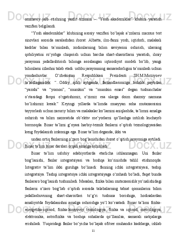 ommaviy   jalb   etishning   yaxlit   tizimini   –   “Yosh   akademiklar”   klubini   yaratish
vazifasi belgilandi.
“Yosh   akademiklar”   klubining   asosiy   vazifasi   bo‘lajak   a’zolarni   maxsus   test
sinovlari   asosida   saralashdan   iborat.   Albatta,   ilm-fanni   yosh,   iqtidorli,   malakali
kadrlar   bilan   ta’minlash,   xodimlarning   bilim   saviyasini   oshirish,   ularning
qobiliyatini   ro‘yobga   chiqarish   uchun   barcha   shart-sharoitlarni   yaratish,   ilmiy
jarayonni   jadallashtirish   bilimga   asoslangan   iqtisodiyot   modeli   bo‘lib,   yangi
bilimlarni izlashni talab etadi. ushbu jarayonning samaradorligini ta’minlash uchun
yondashuvlar.   O‘zbekiston   Respublikasi   Prezidenti   SH.M.Mirziyoev
ta’kidlaganidek:   “...Oddiy   qilib   aytganda,   farzandlarimizga   bolalik   paytidan
“yaxshi”   va   “yomon”,   “mumkin”   va   “mumkin   emas”   degan   tushunchalar
o‘rtasidagi   farqni   o‘rgatishimiz,   o‘zimiz   esa   ularga   doim   shaxsiy   namuna
bo‘lishimiz   kerak.”   Keyingi   yillarda   ta’limda   muayyan   soha   mutaxassisini
tayyorlash uchun zaruriy bilim va malakalar ko‘lamini aniqlashda, ta’limni amalga
oshirish   va   bilim   nazoratida   ob’ektiv   me’yorlarni   qo‘llashga   intilish   kuchayib
bormoqda.   Binar   ta’limi   g‘oyasi   harbiy-texnik   fanlarni   o‘qitish   texnologiyasidan
keng foydalanish imkoniga ega. Binar ta’lim deganda, ikki va
undan ortiq fanlarning o‘zaro bog‘lanishidan iborat o‘qitish jarayoniga aytiladi.
Binar ta’lim binar darslari orqali amalga oshiriladi.
Binar   ta’lim   uslubiy   adabiyotlarda   etarlicha   ishlanmagan.   Uni   fanlar
bog‘lanishi,   fanlar   integratsiyasi   va   boshqa   ko‘rinishda   tahlil   etishmoqda.
Integrativ   ta’lim   ikki   guruhga   bo‘linadi:   fanning   ichki   integratsiyasi,   tashqi
integratsiya. Tashqi integratsiya ichki integratsiyaga o‘xshash bo‘ladi, faqat bunda
fanlararo bog‘lanish tushuniladi. Masalan, fizika bilan mutaxassislik yo‘nalishidagi
fanlarni   o‘zaro   bog‘lab   o‘qitish   asosida   talabalarning   tabiat   qonunlarini   bilim
jadallashuvining   shart-sharoitlari   to‘g‘ri   tushuna   borishiga,   hodisalardan
amaliyotda   foydalanishni   amalga   oshirishga   yo‘l   ko‘rsatadi.   Binar   ta’limi   fizika-
energetika-iqtisod,   fizika-kimyoviy   texnologiya,   fizika   va   iqtisod,   metrologiya,
elektronika,   astrofizika   va   boshqa   sohalarda   qo‘llanilsa,   samarali   natijalarga
erishiladi.   Yuqoridagi   fanlar   bo‘yicha   bo‘lajak   ofitser   muhandis   kadrlarga,   ishlab
11 