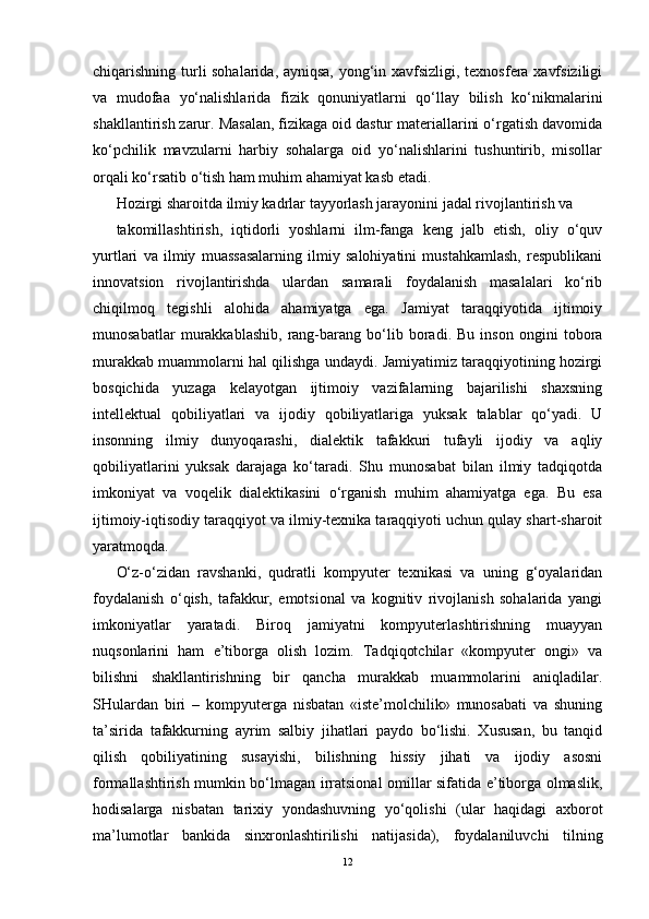 chiqarishning turli sohalarida, ayniqsa, yong‘in xavfsizligi, texnosfera xavfsiziligi
va   mudofaa   yo‘nalishlarida   fizik   qonuniyatlarni   qo‘llay   bilish   ko‘nikmalarini
shakllantirish zarur. Masalan, fizikaga oid dastur materiallarini o‘rgatish davomida
ko‘pchilik   mavzularni   harbiy   sohalarga   oid   yo‘nalishlarini   tushuntirib,   misollar
orqali ko‘rsatib o‘tish ham muhim ahamiyat kasb etadi.
Hozirgi sharoitda ilmiy kadrlar tayyorlash jarayonini jadal rivojlantirish va
takomillashtirish,   iqtidorli   yoshlarni   ilm-fanga   keng   jalb   etish,   oliy   o‘quv
yurtlari   va   ilmiy   muassasalarning   ilmiy   salohiyatini   mustahkamlash,   respublikani
innovatsion   rivojlantirishda   ulardan   samarali   foydalanish   masalalari   ko‘rib
chiqilmoq   tegishli   alohida   ahamiyatga   ega.   Jamiyat   taraqqiyotida   ijtimoiy
munosabatlar   murakkablashib,   rang-barang   bo‘lib   boradi.   Bu   inson   ongini   tobora
murakkab muammolarni hal qilishga undaydi. Jamiyatimiz taraqqiyotining hozirgi
bosqichida   yuzaga   kelayotgan   ijtimoiy   vazifalarning   bajarilishi   shaxsning
intellektual   qobiliyatlari   va   ijodiy   qobiliyatlariga   yuksak   talablar   qo‘yadi.   U
insonning   ilmiy   dunyoqarashi,   dialektik   tafakkuri   tufayli   ijodiy   va   aqliy
qobiliyatlarini   yuksak   darajaga   ko‘taradi.   Shu   munosabat   bilan   ilmiy   tadqiqotda
imkoniyat   va   voqelik   dialektikasini   o‘rganish   muhim   ahamiyatga   ega.   Bu   esa
ijtimoiy-iqtisodiy taraqqiyot va ilmiy-texnika taraqqiyoti uchun qulay shart-sharoit
yaratmoqda.
O‘z-o‘zidan   ravshanki,   qudratli   kompyuter   texnikasi   va   uning   g‘oyalaridan
foydalanish   o‘qish,   tafakkur,   emotsional   va   kognitiv   rivojlanish   sohalarida   yangi
imkoniyatlar   yaratadi.   Biroq   jamiyatni   kompyuterlashtirishning   muayyan
nuqsonlarini   ham   e’tiborga   olish   lozim.   Tadqiqotchilar   «kompyuter   ongi»   va
bilishni   shakllantirishning   bir   qancha   murakkab   muammolarini   aniqladilar.
SHulardan   biri   –   kompyuterga   nisbatan   «iste’molchilik»   munosabati   va   shuning
ta’sirida   tafakkurning   ayrim   salbiy   jihatlari   paydo   bo‘lishi.   Xususan,   bu   tanqid
qilish   qobiliyatining   susayishi,   bilishning   hissiy   jihati   va   ijodiy   asosni
formallashtirish mumkin bo‘lmagan irratsional omillar sifatida e’tiborga olmaslik,
hodisalarga   nisbatan   tarixiy   yondashuvning   yo‘qolishi   (ular   haqidagi   axborot
ma’lumotlar   bankida   sinxronlashtirilishi   natijasida),   foydalaniluvchi   tilning
12 