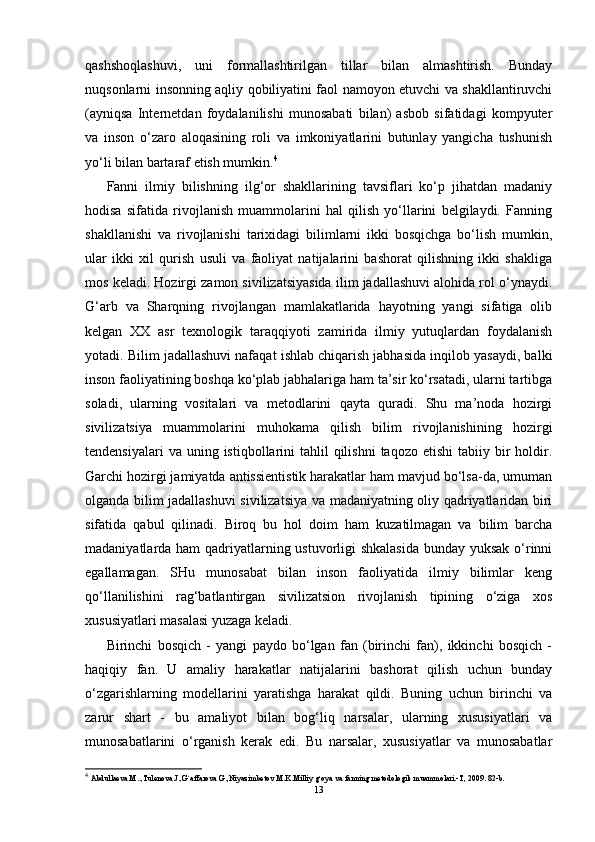 qashshoqlashuvi,   uni   formallashtirilgan   tillar   bilan   almashtirish.   Bunday
nuqsonlarni insonning aqliy qobiliyatini faol namoyon etuvchi va shakllantiruvchi
(ayniqsa   Internetdan   foydalanilishi   munosabati   bilan)   asbob   sifatidagi   kompyuter
va   inson   o‘zaro   aloqasining   roli   va   imkoniyatlarini   butunlay   yangicha   tushunish
yo‘li bilan bartaraf etish mumkin. 4
Fanni   ilmiy   bilishning   ilg‘or   shakllarining   tavsiflari   ko‘p   jihatdan   madaniy
hodisa   sifatida   rivojlanish   muammolarini   hal   qilish   yo‘llarini   belgilaydi.   Fanning
shakllanishi   va   rivojlanishi   tarixidagi   bilimlarni   ikki   bosqichga   bo‘lish   mumkin,
ular   ikki   xil   qurish   usuli   va   faoliyat   natijalarini   bashorat   qilishning   ikki   shakliga
mos keladi. Hozirgi zamon sivilizatsiyasida ilim jadallashuvi alohida rol o‘ynaydi.
G‘arb   va   Sharqning   rivojlangan   mamlakatlarida   hayotning   yangi   sifatiga   olib
kelgan   XX   asr   texnologik   taraqqiyoti   zamirida   ilmiy   yutuqlardan   foydalanish
yotadi. Bilim jadallashuvi nafaqat ishlab chiqarish jabhasida inqilob yasaydi, balki
inson faoliyatining boshqa ko‘plab jabhalariga ham ta’sir ko‘rsatadi, ularni tartibga
soladi,   ularning   vositalari   va   metodlarini   qayta   quradi.   Shu   ma’noda   hozirgi
sivilizatsiya   muammolarini   muhokama   qilish   bilim   rivojlanishining   hozirgi
tendensiyalari   va uning  istiqbollarini   tahlil  qilishni   taqozo  etishi   tabiiy bir  holdir.
Garchi hozirgi jamiyatda antissientistik harakatlar ham mavjud bo‘lsa-da, umuman
olganda bilim jadallashuvi sivilizatsiya va madaniyatning oliy qadriyatlaridan biri
sifatida   qabul   qilinadi.   Biroq   bu   hol   doim   ham   kuzatilmagan   va   bilim   barcha
madaniyatlarda ham qadriyatlarning ustuvorligi  shkalasida  bunday yuksak o‘rinni
egallamagan.   SHu   munosabat   bilan   inson   faoliyatida   ilmiy   bilimlar   keng
qo‘llanilishini   rag‘batlantirgan   sivilizatsion   rivojlanish   tipining   o‘ziga   xos
xususiyatlari masalasi yuzaga keladi.
Birinchi   bosqich   -   yangi   paydo   bo‘lgan   fan   (birinchi   fan),   ikkinchi   bosqich   -
haqiqiy   fan.   U   amaliy   harakatlar   natijalarini   bashorat   qilish   uchun   bunday
o‘zgarishlarning   modellarini   yaratishga   harakat   qildi.   Buning   uchun   birinchi   va
zarur   shart   -   bu   amaliyot   bilan   bog‘liq   narsalar,   ularning   xususiyatlari   va
munosabatlarini   o‘rganish   kerak   edi.   Bu   narsalar,   xususiyatlar   va   munosabatlar
4
  Abdullaeva M..,Tulenоva.J.,G`affarоva G.,Niyazimbetоv M.K.Milliy g`оya va fanning metоdоlоgik muammоlari.-T, 2009. 82-b.
13