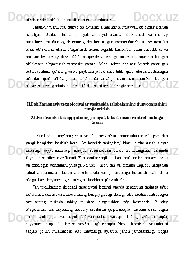 bilishda ideal ob’ektlar shaklida mustahkamlanadi.
Tafakkur ularni real dunyo ob’ektlarini almashtirib, muayyan ob’ektlar sifatida
ishlatgan.   Ushbu   fikrlash   faoliyati   amaliyot   asosida   shakllanadi   va   moddiy
narsalarni amalda o‘zgartirishning ideallashtirilgan sxemasidan iborat. Birinchi fan
ideal   ob’ektlarni   ularni   o‘zgartirish   uchun   tegishli   harakatlar   bilan   birlashtirdi   va
ma’lum   bir   tarixiy   davr   ishlab   chiqarishida   amalga   oshirilishi   mumkin   bo‘lgan
ob’ektlarni o‘zgartirish sxemasini yaratdi. Misol uchun, qadimgi Misrda yaratilgan
butun sonlarni qo‘shing va ko‘paytirish jadvallarini tahlil qilib, ularda ifodalangan
bilimlar   qizil   o‘lchagichlar   to‘plamida   amalga   oshirilishi   mumkin   bo‘lgan
o‘zgarishlarning odatiy naqshini ifodalashini aniqlashingiz mumkin.
II.Bob.Zamonaviy texnologiyalar vositasida talabalarning dunyoqarashini
rivojlantirish
2.1.Fan texnika taraqqiyotining jamiyat, tabiat, inson va atrof muhitga
ta’siri
Fan texnika inqilobi jamiat va tabiatning o’zaro munosabatida sifat jixatidan
yangi   bosqichni   boshlab   berdi.   Bu   bosqich   tabiiy   boyliklarni   o’zlashtirish   g’oyat
zarurligi   sayyoramizdagi   mavjud   resurslardan   misli   ko’rilmagamn   darajada
foydalanish bilan tavsiflanadi. Fan texnika inqilobi ilgari ma’lum bo’lmagan texnik
va   txnologik   vositalarni   yuzaga   keltirdi.   Inson   fan   va   texnika   inqilobi   natijasida
tabiatga   munosabat   borasidagi   erkinlikda   yangi   bosqichga   ko'tarildi,   natijada   u
o'ziga ilgari buysunmagan ko’pgina kuchlarni jilovlab oldi.
Fan   texnikaning   shiddatli   taraqqiyoti   hozirgi   vaqtda   insonning   tabiatga   ta'sir
ko’rsatishi doirasi va mikeslarining kengayganligi shunga olib keldiki, antropogen
omillarning   ta'sirida   tabiiy   muhitda   o’zgarishlar   ro'y   bermoqda.   Bunday
o’zgarishlar   esa   hayotning   moddiy   asoslarini   qo'pormoqda.   Insonni   o'rab   olgan
atrof-muhitni,   jamiyat   hayot   faoliyati   uchun   yaroqsiz   holatga   aylantirmoqda,
sayyoramizning   o'lib   borish   xavfini   tug'dirmoqda.   Hayot   kechirish   vositalarini
saqlab   qolish   muammosi;   Asr   mavzusiga   aylanib,   jahon   jamoatchiligi   diqqat
14 