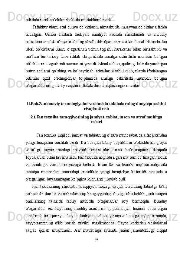 bilishda ideal ob’ektlar shaklida mustahkamlanadi.
Tafakkur ularni real dunyo ob’ektlarini almashtirib, muayyan ob’ektlar sifatida
ishlatgan.   Ushbu   fikrlash   faoliyati   amaliyot   asosida   shakllanadi   va   moddiy
narsalarni amalda o‘zgartirishning ideallashtirilgan sxemasidan iborat. Birinchi fan
ideal   ob’ektlarni   ularni   o‘zgartirish   uchun   tegishli   harakatlar   bilan   birlashtirdi   va
ma’lum   bir   tarixiy   davr   ishlab   chiqarishida   amalga   oshirilishi   mumkin   bo‘lgan
ob’ektlarni o‘zgartirish sxemasini yaratdi. Misol uchun, qadimgi Misrda yaratilgan
butun sonlarni qo‘shing va ko‘paytirish jadvallarini tahlil qilib, ularda ifodalangan
bilimlar   qizil   o‘lchagichlar   to‘plamida   amalga   oshirilishi   mumkin   bo‘lgan
o‘zgarishlarning odatiy naqshini ifodalashini aniqlashingiz mumkin.
II.Bob.Zamonaviy texnologiyalar vositasida talabalarning dunyoqarashini
rivojlantirish
2.1.Fan texnika taraqqiyotining jamiyat, tabiat, inson va atrof muhitga
ta’siri
Fan texnika inqilobi jamiat va tabiatning o’zaro munosabatida sifat jixatidan
yangi   bosqichni   boshlab   berdi.   Bu   bosqich   tabiiy   boyliklarni   o’zlashtirish   g’oyat
zarurligi   sayyoramizdagi   mavjud   resurslardan   misli   ko’rilmagamn   darajada
foydalanish bilan tavsiflanadi. Fan texnika inqilobi ilgari ma’lum bo’lmagan texnik
va   txnologik   vositalarni   yuzaga   keltirdi.   Inson   fan   va   texnika   inqilobi   natijasida
tabiatga   munosabat   borasidagi   erkinlikda   yangi   bosqichga   ko'tarildi,   natijada   u
o'ziga ilgari buysunmagan ko’pgina kuchlarni jilovlab oldi.
Fan   texnikaning   shiddatli   taraqqiyoti   hozirgi   vaqtda   insonning   tabiatga   ta'sir
ko’rsatishi doirasi va mikeslarining kengayganligi shunga olib keldiki, antropogen
omillarning   ta'sirida   tabiiy   muhitda   o’zgarishlar   ro'y   bermoqda.   Bunday
o’zgarishlar   esa   hayotning   moddiy   asoslarini   qo'pormoqda.   Insonni   o'rab   olgan
atrof-muhitni,   jamiyat   hayot   faoliyati   uchun   yaroqsiz   holatga   aylantirmoqda,
sayyoramizning   o'lib   borish   xavfini   tug'dirmoqda.   Hayot   kechirish   vositalarini
saqlab   qolish   muammosi;   Asr   mavzusiga   aylanib,   jahon   jamoatchiligi   diqqat
14