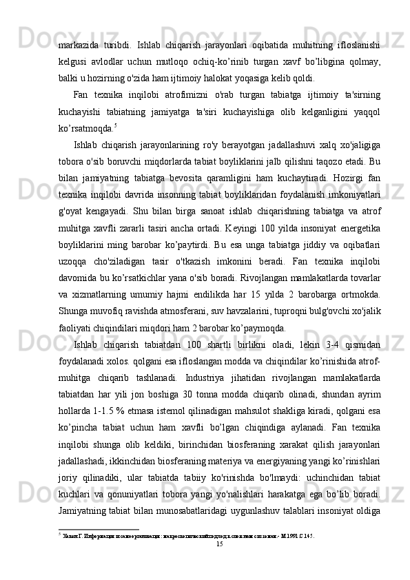 markazida   turibdi.   Ishlab   chiqarish   jarayonlari   oqibatida   muhitning   ifloslanishi
kelgusi   avlodlar   uchun   mutloqo   ochiq-ko’rinib   turgan   xavf   bo’libgina   qolmay,
balki u hozirning o'zida ham ijtimoiy halokat yoqasiga kelib qoldi.
Fan   texnika   inqilobi   atrofimizni   o'rab   turgan   tabiatga   ijtimoiy   ta'sirning
kuchayishi   tabiatning   jamiyatga   ta'siri   kuchayishiga   olib   kelganligini   yaqqol
ko’rsatmoqda. 5
Ishlab   chiqarish   jarayonlarining   ro'y   berayotgan   jadallashuvi   xalq   xo'jaligiga
tobora o'sib boruvchi miqdorlarda tabiat boyliklarini jalb qilishni taqozo etadi. Bu
bilan   jamiyatning   tabiatga   bevosita   qaramligini   ham   kuchaytiradi.   Hozirgi   fan
texnika   inqilobi   davrida   insonning   tabiat   boyliklaridan   foydalanish   imkoniyatlari
g'oyat   kengayadi.   Shu   bilan   birga   sanoat   ishlab   chiqarishning   tabiatga   va   atrof
muhitga   xavfli   zararli   tasiri   ancha   ortadi.   Keyingi   100   yilda   insoniyat   energetika
boyliklarini   ming   barobar   ko’paytirdi.   Bu   esa   unga   tabiatga   jiddiy   va   oqibatlari
uzoqqa   cho'ziladigan   tasir   o'tkazish   imkonini   beradi.   Fan   texnika   inqilobi
davomida bu ko’rsatkichlar yana o'sib boradi. Rivojlangan mamlakatlarda tovarlar
va   xizmatlarning   umumiy   hajmi   endilikda   har   15   yilda   2   barobarga   ortmokda.
Shunga muvofiq ravishda atmosferani, suv havzalarini, tuproqni bulg'ovchi xo'jalik
faoliyati chiqindilari miqdori ham 2 barobar ko’paymoqda.
Ishlab   chiqarish   tabiatdan   100   shartli   birlikni   oladi,   lekin   3-4   qismidan
foydalanadi xolos. qolgani esa ifloslangan modda va chiqindilar ko’rinishida atrof-
muhitga   chiqarib   tashlanadi.   Industriya   jihatidan   rivojlangan   mamlakatlarda
tabiatdan   har   yili   jon   boshiga   30   tonna   modda   chiqarib   olinadi,   shundan   ayrim
hollarda 1-1.5 % etmasa istemol qilinadigan mahsulot shakliga kiradi, qolgani esa
ko’pincha   tabiat   uchun   ham   xavfli   bo’lgan   chiqindiga   aylanadi.   Fan   texnika
inqilobi   shunga   olib   keldiki,   birinchidan   biosferaning   xarakat   qilish   jarayonlari
jadallashadi, ikkinchidan biosferaning materiya va energiyaning yangi ko’rinishlari
joriy   qilinadiki,   ular   tabiatda   tabiiy   ko'rinishda   bo'lmaydi:   uchinchidan   tabiat
kuchlari   va   qonuniyatlari   tobora   yangi   yo'nalishlari   harakatga   ega   bo’lib   boradi.
Jamiyatning tabiat bilan munosabatlaridagi  uygunlashuv talablari insoniyat oldiga
5
  Хакен Г. Информация и самоорганизация: макроскопический подход к сложным системам.- М.1991.С.145.
15 