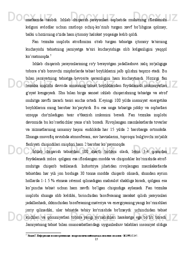markazida   turibdi.   Ishlab   chiqarish   jarayonlari   oqibatida   muhitning   ifloslanishi
kelgusi   avlodlar   uchun   mutloqo   ochiq-ko’rinib   turgan   xavf   bo’libgina   qolmay,
balki u hozirning o'zida ham ijtimoiy halokat yoqasiga kelib qoldi.
Fan   texnika   inqilobi   atrofimizni   o'rab   turgan   tabiatga   ijtimoiy   ta'sirning
kuchayishi   tabiatning   jamiyatga   ta'siri   kuchayishiga   olib   kelganligini   yaqqol
ko’rsatmoqda. 5
Ishlab   chiqarish   jarayonlarining   ro'y   berayotgan   jadallashuvi   xalq   xo'jaligiga
tobora o'sib boruvchi miqdorlarda tabiat boyliklarini jalb qilishni taqozo etadi. Bu
bilan   jamiyatning   tabiatga   bevosita   qaramligini   ham   kuchaytiradi.   Hozirgi   fan
texnika   inqilobi   davrida   insonning   tabiat   boyliklaridan   foydalanish   imkoniyatlari
g'oyat   kengayadi.   Shu   bilan   birga   sanoat   ishlab   chiqarishning   tabiatga   va   atrof
muhitga   xavfli   zararli   tasiri   ancha   ortadi.   Keyingi   100   yilda   insoniyat   energetika
boyliklarini   ming   barobar   ko’paytirdi.   Bu   esa   unga   tabiatga   jiddiy   va   oqibatlari
uzoqqa   cho'ziladigan   tasir   o'tkazish   imkonini   beradi.   Fan   texnika   inqilobi
davomida bu ko’rsatkichlar yana o'sib boradi. Rivojlangan mamlakatlarda tovarlar
va   xizmatlarning   umumiy   hajmi   endilikda   har   15   yilda   2   barobarga   ortmokda.
Shunga muvofiq ravishda atmosferani, suv havzalarini, tuproqni bulg'ovchi xo'jalik
faoliyati chiqindilari miqdori ham 2 barobar ko’paymoqda.
Ishlab   chiqarish   tabiatdan   100   shartli   birlikni   oladi,   lekin   3-4   qismidan
foydalanadi xolos. qolgani esa ifloslangan modda va chiqindilar ko’rinishida atrof-
muhitga   chiqarib   tashlanadi.   Industriya   jihatidan   rivojlangan   mamlakatlarda
tabiatdan   har   yili   jon   boshiga   30   tonna   modda   chiqarib   olinadi,   shundan   ayrim
hollarda 1-1.5 % etmasa istemol qilinadigan mahsulot shakliga kiradi, qolgani esa
ko’pincha   tabiat   uchun   ham   xavfli   bo’lgan   chiqindiga   aylanadi.   Fan   texnika
inqilobi   shunga   olib   keldiki,   birinchidan   biosferaning   xarakat   qilish   jarayonlari
jadallashadi, ikkinchidan biosferaning materiya va energiyaning yangi ko’rinishlari
joriy   qilinadiki,   ular   tabiatda   tabiiy   ko'rinishda   bo'lmaydi:   uchinchidan   tabiat
kuchlari   va   qonuniyatlari   tobora   yangi   yo'nalishlari   harakatga   ega   bo’lib   boradi.
Jamiyatning tabiat bilan munosabatlaridagi  uygunlashuv talablari insoniyat oldiga
5
  Хакен Г. Информация и самоорганизация: макроскопический подход к сложным системам.- М.1991.С.145.
15