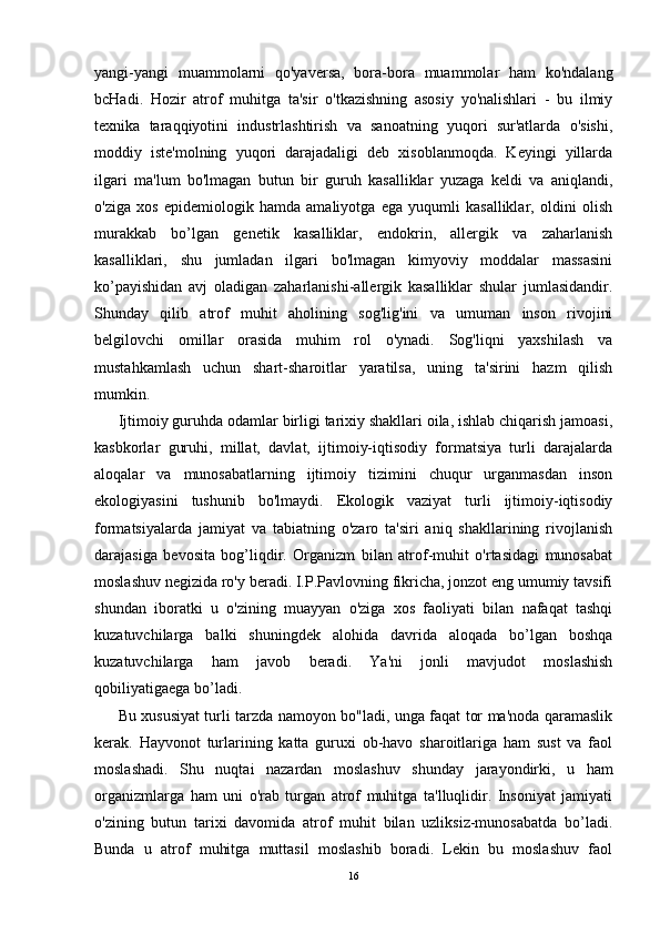 yangi-yangi   muammolarni   qo'yaversa,   bora-bora   muammolar   ham   ko'ndalang
bcHadi.   Hozir   atrof   muhitga   ta'sir   o'tkazishning   asosiy   yo'nalishlari   -   bu   ilmiy
texnika   taraqqiyotini   industrlashtirish   va   sanoatning   yuqori   sur'atlarda   o'sishi,
moddiy   iste'molning   yuqori   darajadaligi   deb   xisoblanmoqda.   Keyingi   yillarda
ilgari   ma'lum   bo'lmagan   butun   bir   guruh   kasalliklar   yuzaga   keldi   va   aniqlandi,
o'ziga   xos   epidemiologik   hamda   amaliyotga   ega   yuqumli   kasalliklar,   oldini   olish
murakkab   b o ’ l gan   genetik   kasalliklar,   endokrin,   allergik   va   zaharlanish
kasalliklari,   shu   jumladan   ilgari   bo'lmagan   kimyoviy   moddalar   massasini
ko’payishidan   avj   oladigan   zaharlanishi-allergik   kasalliklar   shular   jumlasidandir.
Shunday   qilib   atrof   muhit   aholining   sog'lig'ini   va   umuman   inson   rivojini
belgilovchi   omillar   orasida   muhim   rol   o'ynadi.   Sog'liqni   yaxshilash   va
mustahkamlash   uchun   shart-sharoitlar   yaratilsa,   uning   ta'sirini   hazm   qilish
mumkin.
Ijtimoiy guruhda odamlar birligi tarixiy shakllari oila, ishlab chiqarish jamoasi,
kasbkorlar   guruhi,   millat,   davlat,   ijtimoiy-iqtisodiy   formatsiya   turli   darajalarda
aloqalar   va   munosabatlarning   ijtimoiy   tizimini   chuqur   urganmasdan   inson
ekologiyasini   tushunib   bo'lmaydi.   Ekologik   vaziyat   turli   ijtimoiy-iqtisodiy
formatsiyalarda   jamiyat   va   tabiatning   o'zaro   ta'siri   aniq   shakllarining   rivojlanish
darajasiga   bevosita   bog’liqdir.   Organizm   bilan   atrof-muhit   o'rtasidagi   munosabat
moslashuv negizida ro'y beradi. I.P.Pavlovning fikricha, jonzot eng umumiy tavsifi
shundan   iboratki   u   o'zining   muayyan   o'ziga   xos   faoliyati   bilan   nafaqat   tashqi
kuzatuvchilarga   balki   shuningdek   alohida   davrida   aloqada   bo’lgan   boshqa
kuzatuvchilarga   ham   javob   beradi.   Ya'ni   jonli   mavjudot   moslashish
qobiliyatigaega bo’ladi.
Bu xususiyat turli tarzda namoyon bo"ladi, unga faqat tor ma'noda qaramaslik
kerak.   Hayvonot   turlarining   katta   guruxi   ob-havo   sharoitlariga   ham   sust   va   faol
moslashadi.   Shu   nuqtai   nazardan   moslashuv   shunday   jarayondirki,   u   ham
organizmlarga   ham   uni   o'rab   turgan   atrof   muhitga   ta'lluqlidir.   Insoniyat   jamiyati
o'zining   butun   tarixi   davomida   atrof   muhit   bilan   uzliksiz-munosabatda   bo’ladi.
Bunda   u   atrof   muhitga   muttasil   moslashib   boradi.   Lekin   bu   moslashuv   faol
16