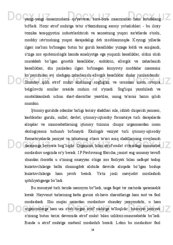 yangi-yangi   muammolarni   qo'yaversa,   bora-bora   muammolar   ham   ko'ndalang
bcHadi.   Hozir   atrof   muhitga   ta'sir   o'tkazishning   asosiy   yo'nalishlari   -   bu   ilmiy
texnika   taraqqiyotini   industrlashtirish   va   sanoatning   yuqori   sur'atlarda   o'sishi,
moddiy   iste'molning   yuqori   darajadaligi   deb   xisoblanmoqda.   Keyingi   yillarda
ilgari   ma'lum   bo'lmagan   butun   bir   guruh   kasalliklar   yuzaga   keldi   va   aniqlandi,
o'ziga   xos   epidemiologik   hamda   amaliyotga   ega   yuqumli   kasalliklar,   oldini   olish
murakkab   b o ’ l gan   genetik   kasalliklar,   endokrin,   allergik   va   zaharlanish
kasalliklari,   shu   jumladan   ilgari   bo'lmagan   kimyoviy   moddalar   massasini
ko’payishidan   avj   oladigan   zaharlanishi-allergik   kasalliklar   shular   jumlasidandir.
Shunday   qilib   atrof   muhit   aholining   sog'lig'ini   va   umuman   inson   rivojini
belgilovchi   omillar   orasida   muhim   rol   o'ynadi.   Sog'liqni   yaxshilash   va
mustahkamlash   uchun   shart-sharoitlar   yaratilsa,   uning   ta'sirini   hazm   qilish
mumkin.
Ijtimoiy guruhda odamlar birligi tarixiy shakllari oila, ishlab chiqarish jamoasi,
kasbkorlar   guruhi,   millat,   davlat,   ijtimoiy-iqtisodiy   formatsiya   turli   darajalarda
aloqalar   va   munosabatlarning   ijtimoiy   tizimini   chuqur   urganmasdan   inson
ekologiyasini   tushunib   bo'lmaydi.   Ekologik   vaziyat   turli   ijtimoiy-iqtisodiy
formatsiyalarda   jamiyat   va   tabiatning   o'zaro   ta'siri   aniq   shakllarining   rivojlanish
darajasiga   bevosita   bog’liqdir.   Organizm   bilan   atrof-muhit   o'rtasidagi   munosabat
moslashuv negizida ro'y beradi. I.P.Pavlovning fikricha, jonzot eng umumiy tavsifi
shundan   iboratki   u   o'zining   muayyan   o'ziga   xos   faoliyati   bilan   nafaqat   tashqi
kuzatuvchilarga   balki   shuningdek   alohida   davrida   aloqada   bo’lgan   boshqa
kuzatuvchilarga   ham   javob   beradi.   Ya'ni   jonli   mavjudot   moslashish
qobiliyatigaega bo’ladi.
Bu xususiyat turli tarzda namoyon bo"ladi, unga faqat tor ma'noda qaramaslik
kerak.   Hayvonot   turlarining   katta   guruxi   ob-havo   sharoitlariga   ham   sust   va   faol
moslashadi.   Shu   nuqtai   nazardan   moslashuv   shunday   jarayondirki,   u   ham
organizmlarga   ham   uni   o'rab   turgan   atrof   muhitga   ta'lluqlidir.   Insoniyat   jamiyati
o'zining   butun   tarixi   davomida   atrof   muhit   bilan   uzliksiz-munosabatda   bo’ladi.
Bunda   u   atrof   muhitga   muttasil   moslashib   boradi.   Lekin   bu   moslashuv   faol
16 