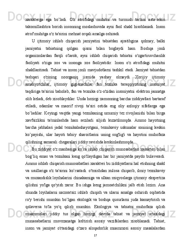 xarakterga   ega   bo’ladi.   O'z   atrofidagi   muhitni   va   turmush   tarzini   asta-sekin
takomillashtira   borish   insonning   moslashuvida   ayni   faol   shakl   hisoblanadi.   Inson
atrof muhitga o'z ta'sirini mehnat orqali amalga oshiradi.
U   ijtimoiy   ishlab   chiqarish   jamiyatini   tabiatdan   ajratibgina   qolmay,   balki
jamiyatni   tabiatning   qolgan   qismi   bilan   boglaydi   ham.   Boshqa   jonli
organizmlardan   farqli   o'larok,   ayni   ishlab   chiqarish   tabiatni   o'zgartiruvchanlik
faoliyati   o'ziga   xos   va   insonga   xos   faoliyatidir.   Inson   o'z   atrofidagi   muhitni
shakllantiradi. Tabiat va inson jonli mavjudotlarni tashkil etadi. Jamiyat tabiatdan
tashqari   o'zining   noorganiq   jismida   yashay   olmaydi.   Xorijiy   ijtimoiy
amaliyotchilar,   ijtimoiy   gigienachilar   fan   texnika   taraqqiyotining   insoniyat
taqdiriga ta'sirini baholab, fan va texnika o'z-o'zidan insoniyatni elektron jannatga
olib keladi, deb xisoblaydilar. Unda hozirgi zamonning barcha ziddiyatlari bartaraf
etiladi,   odamlar   va   maorif   rivoji   ta'siri   ostida   eng   oliy   axloqiy   sifatlarga   ega
bo’ladilar.   Keyingi   vaqtda   yangi   texnikaning   umumiy   tez   rivojlanishi   bilan   birga
xavfsizlikni   ta'minlashda   ham   sezilarli   siljish   kuzatilmoqda.   Ammo   hayotning
barcha   jabhalari   jadal   texnikalashayotgani,   texnikaviy   uskunalar   sonining   keskin
ko’payishi,   ular   hayoti   tabiiy   sharoitlarini   uning   sog'lig'i   va   hayotini   muhofaza
qilishning samarali chegaralari jiddiy ravishda keskinlashmoqda.
Bu ziddiyat o'z manbasiga ko’ra ishlab chiqarish munosabatlari xarakteri bilan
bog’liq   emas   va   texnikani   keng   qo'llaydigan   har   bir   jamiyatda   paydo   bulaveradi.
Ammo ishlab chiqarish munosabatlari xarakteri bu ziddiyatlarni hal etishning shakl
va   usullariga   o'z   ta'sirini   ko’rsatadi.   o'tmishdan   xulosa   chiqarib,   ilmiy   texnikaviy
va muxandislik loyihalarini chinakamiga va ulkan miqyoslarga ijtimoiy ekspertiza
qilishni   yo'lga   qo'yish   zarur.   Bu   ishga   keng   jamoatchilikni   jalb   etish   lozim.   Ana
shunda   loyihalarni   nazoratsiz   ishlab   chiqish   va   ularni   amalga   oshirish   oqibatida
ro'y   berishi   mumkin   bo’lgan   ekologik   va   boshqa   qusurlarni   juda   kamaytirish   va
qolaversa   to'la   yo'q   qilisb   mumkin.   Ekologiya   va   tabiatni   muhofaza   qilish
muammolari   jiddiy   tus   olgan   hozirgi   davrda   tabiat   va   jamiyat   urtasidagi
munasabatlarni   muvozanatga   keltirish   asosiy   vazifalardan   xisoblanadi.   Tabiat,
inson   va   jamiyat   o'rtasidagi   o'zaro   aloqadorlik   muammosi   asosiy   masalalardan
17