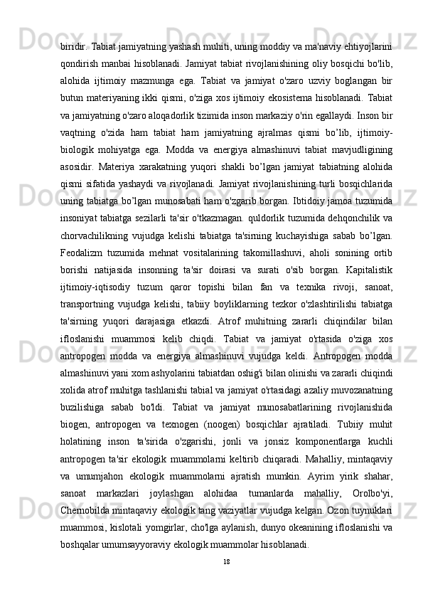 biridir. Tabiat jamiyatning yashash muhiti, uning moddiy va ma'naviy ehtiyojlarini
qondirish manbai hisoblanadi. Jamiyat  tabiat rivojlanishining oliy bosqichi  bo'lib,
alohida   ijtimoiy   mazmunga   ega.   Tabiat   va   jamiyat   o'zaro   uzviy   boglangan   bir
butun materiyaning ikki qismi, o'ziga xos ijtimoiy ekosistema hisoblanadi. Tabiat
va jamiyatning o'zaro aloqadorlik tizimida inson markaziy o'rin egallaydi. Inson bir
vaqtning   o'zida   ham   tabiat   ham   jamiyatning   ajralmas   qismi   bo’lib,   ijtimoiy-
biologik   mohiyatga   ega.   Modda   va   energiya   almashinuvi   tabiat   mavjudligining
asosidir.   Materiya   xarakatning   yuqori   shakli   bo’lgan   jamiyat   tabiatning   alohida
qismi sifatida yashaydi va rivojlanadi. Jamiyat rivojlanishining turli bosqichlarida
uning tabiatga bo’lgan munosabati ham o'zgarib borgan. Ibtidoiy jamoa tuzumida
insoniyat tabiatga sezilarli  ta'sir o'tkazmagan. quldorlik tuzumida dehqonchilik va
chorvachilikning   vujudga   kelishi   tabiatga   ta'sirning   kuchayishiga   sabab   bo’lgan.
Feodalizm   tuzumida   mehnat   vositalarining   takomillashuvi,   aholi   sonining   ortib
borishi   natijasida   insonning   ta'sir   doirasi   va   surati   o'sib   borgan.   Kapitalistik
ijtimoiy-iqtisodiy   tuzum   qaror   topishi   bilan   fan   va   texnika   rivoji,   sanoat,
transportning   vujudga   kelishi,   tabiiy   boyliklarning   tezkor   o'zlashtirilishi   tabiatga
ta'sirning   yuqori   darajasiga   etkazdi.   Atrof   muhitning   zararli   chiqindilar   bilan
ifloslanishi   muammosi   kelib   chiqdi.   Tabiat   va   jamiyat   o'rtasida   o'ziga   xos
antropogen   modda   va   energiya   almashinuvi   vujudga   keldi.   Antropogen   modda
almashinuvi yani xom ashyolarini tabiatdan oshig'i bilan olinishi va zararli chiqindi
xolida atrof muhitga tashlanishi tabial va jamiyat o'rtasidagi azaliy muvozanatning
buzilishiga   sabab   bo'ldi.   Tabiat   va   jamiyat   munosabatlarining   rivojlanishida
biogen,   antropogen   va   texnogen   (noogen)   bosqichlar   ajratiladi.   Tubiiy   muhit
holatining   inson   ta'sirida   o'zgarishi,   jonli   va   jonsiz   komponentlarga   kuchli
antropogen   ta'sir   ekologik   muammolarni   keltirib   chiqaradi.   Mahalliy,   mintaqaviy
va   umumjahon   ekologik   muammolarni   ajratish   mumkin.   Ayrim   yirik   shahar,
sanoat   markazlari   joylashgan   alohidaa   tumanlarda   mahalliy,   Orolbo'yi,
Chernobilda mintaqaviy ekologik tang vaziyatlar vujudga kelgan. Ozon tuynuklari
muammosi, kislotali yomgirlar, cho'lga aylanish, dunyo okeanining ifloslanishi va
boshqalar umumsayyoraviy ekologik muammolar hisoblanadi.
18