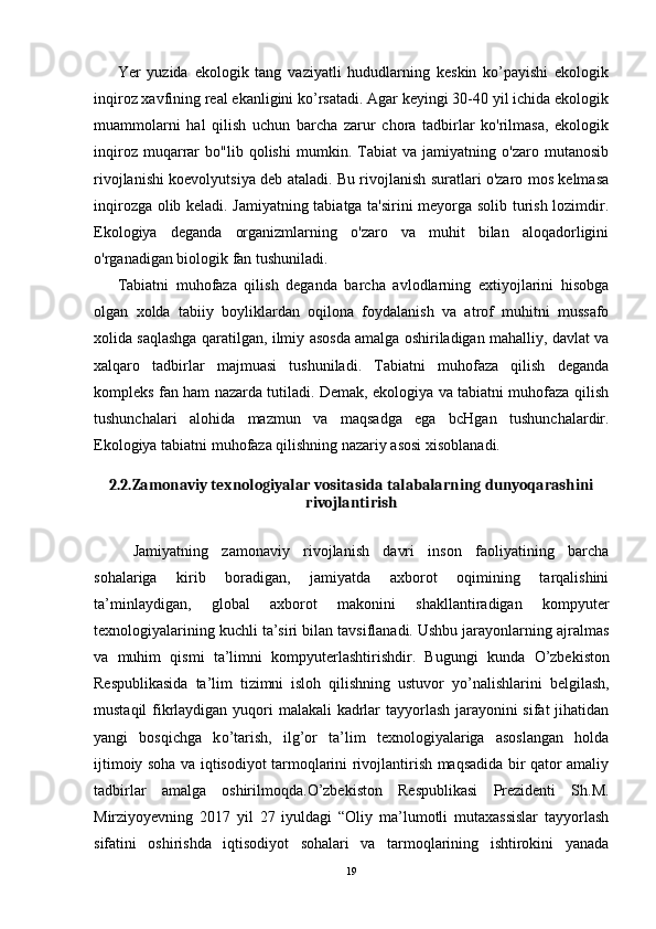 Yer   yuzida   ekologik   tang   vaziyatli   hududlarning   keskin   ko’payishi   ekologik
inqiroz xavfining real ekanligini ko’rsatadi. Agar keyingi 30-40 yil ichida ekologik
muammolarni   hal   qilish   uchun   barcha   zarur   chora   tadbirlar   ko'rilmasa,   ekologik
inqiroz   muqarrar   bo"lib   qolishi   mumkin.   Tabiat   va   jamiyatning   o'zaro   mutanosib
rivojlanishi koevolyutsiya deb ataladi. Bu rivojlanish suratlari o'zaro mos kelmasa
inqirozga olib keladi. Jamiyatning tabiatga ta'sirini meyorga solib turish lozimdir.
Ekologiya   deganda   organizmlarning   o'zaro   va   muhit   bilan   aloqadorligini
o'rganadigan biologik fan tushuniladi.
Tabiatni   muhofaza   qilish   deganda   barcha   avlodlarning   extiyojlarini   hisobga
olgan   xolda   tabiiy   boyliklardan   oqilona   foydalanish   va   atrof   muhitni   mussafo
xolida saqlashga qaratilgan, ilmiy asosda amalga oshiriladigan mahalliy, davlat va
xalqaro   tadbirlar   majmuasi   tushuniladi.   Tabiatni   muhofaza   qilish   deganda
kompleks fan ham nazarda tutiladi. Demak, ekologiya va tabiatni muhofaza qilish
tushunchalari   alohida   mazmun   va   maqsadga   ega   bcHgan   tushunchalardir.
Ekologiya tabiatni muhofaza qilishning nazariy asosi xisoblanadi. 
2.2.Zamonaviy texnologiyalar vositasida talabalarning dunyoqarashini
rivojlantirish
Jamiyatning   zamonaviy   rivojlanish   davri   inson   faoliyatining   barcha
sohalariga   kirib   boradigan,   jamiyatda   axborot   oqimining   tarqalishini
ta’minlaydigan,   global   axborot   makonini   shakllantiradigan   kompyuter
texnologiyalarining kuchli ta’siri bilan tavsiflanadi. Ushbu jarayonlarning ajralmas
va   muhim   qismi   ta’limni   kompyuterlashtirishdir.   Bugungi   kunda   О ’zbekiston
Respublikasida   ta’lim   tizimni   isloh   qilishning   ustuvor   y о ’nalishlarini   belgilash,
mustaqil  fikrlaydigan yuqori malakali  kadrlar  tayyorlash jarayonini  sifat  jihatidan
yangi   bosqichga   k о ’tarish,   ilg’or   ta’lim   texnologiyalariga   asoslangan   holda
ijtimoiy soha va iqtisodiyot tarmoqlarini rivojlantirish maqsadida bir qator amaliy
tadbirlar   amalga   oshirilmoqda.O’zbekiston   Respublikasi   Prezidenti   Sh.M.
Mirziyoyevning   2017   yil   27   iyuldagi   “Oliy   ma’lumotli   mutaxassislar   tayyorlash
sifatini   oshirishda   iqtisodiyot   sohalari   va   tarmoqlarining   ishtirokini   yanada
19 