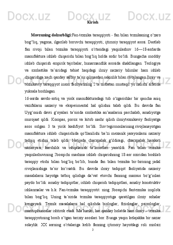 Kirish
Mavzuning dolzarbligi: Fan-texnika taraqqiyoti   - fan bilan texnikaning o zaroʻ
bog' liq,   yagona,   ilgarilab   boruvchi   taraqqiyoti;   ijtimoiy   taraqqiyot   asosi.   Dastlab	
ʻ
fan   rivoji   bilan   texnika   taraqqiyoti   o rtasidagi   yaqinlashuv   16—18-asrlarda	
ʻ
manufaktura  ishlab   chiqarishi   bilan  bog liq  holda  sodir  bo ldi.  Bungacha   moddiy
ʻ ʻ
ishlab   chiqarish   empirik   tajribalar,   hunarmandlik   asosida   shakllangan.   Teologiya
va   sxolastika   ta siridagi   tabiat   haqidagi   ilmiy   nazariy   bilimlar   ham   ishlab	
ʼ
chiqarishga xech qanday salbiy ta sir qilmasdan sekinlik bilan rivojlangan.Ilmiy va	
ʼ
texnikaviy taraqqiyot inson faoliyatining 2 ta nisbatan mustaqil yo nalishi sifatida	
ʻ
yuksala boshlagan.
16-asrda   savdo-sotiq   va   yirik   manufakturadagi   tub   o zgarishlar   bir   qancha   aniq	
ʻ
vazifalarni   nazariy   va   eksperimental   hal   qilishni   talab   qildi.   Bu   davrda   fan
Uyg onish   davri   g oyalari   ta sirida   sxolastika   an analarini   parchalab,   amaliyotga	
ʻ ʻ ʼ ʼ
murojaat   qildi.   Kompas,   porox   va   kitob   nashr   qilish   ilmiytexnikaviy   faoliyatga
asos   solgan   3   ta   yirik   kashfiyot   bo ldi.   Suv	
ʻ   tegirmonlarining   rivojlanayotgan
manufaktura   ishlab   chiqarishida   qo llanilishi   ba zi   mexanik   jarayonlarni   nazariy	
ʻ ʼ
tadqiq   etishni   talab   qildi.   Natijada   charxpalak   g ildiragi,   charxpalak   harakati	
ʻ
nazariyasi,   karshilik   va   ishqalanish   ta limotlari   yaratildi.   Fan   bilan   texnika	
ʼ
yaqinlashuvining   2bosqichi   mashina   ishlab   chiqarishning   18-asr   oxiridan   boshlab
taraqqiy   etishi   bilan   bog liq   bo lib,   bunda   fan   bilan   texnika   bir-birining   jadal	
ʻ ʻ
rivojlanishiga   ta sir   ko rsatdi.   Bu   davrda   ilmiy   tadqiqot   faoliyatida   nazariy	
ʼ ʻ
masalalarni   hayotga   tatbiq   qilishga   da vat   etuvchi   fanning   maxsus   bo g inlari	
ʼ ʻ ʻ
paydo bo ldi:  amaliy tadqiqotlar, ishlab chiqarish  tadqiqotlari, amaliy konstruktiv	
ʻ
ishlanmalar   va   h.k.   Fan-texnika   taraqqiyotit.   ning   3bosqichi   fantexnika   inqilobi
bilan   bog liq.   Uning   ta sirida   texnika   taraqqiyotiga   qaratilgan   ilmiy   sohalar
ʻ ʼ
kengayadi.   Texnik   masalalarni   hal   qilishda   biologlar,   fiziologlar,   psixologlar,
mantiqshunoslar ishtirok etadi. Ma’lumki, har qanday holatda ham ilmiy – texnika
taraqqiyotining bosib o’tgan tarixiy asoslari  bor. Bunga yaqin kelajakka bir nazar
solaylik.   XX   asrning   o’rtalariga   kelib   fanning   ijtimoiy   hayotdagi   roli   mislsiz
2