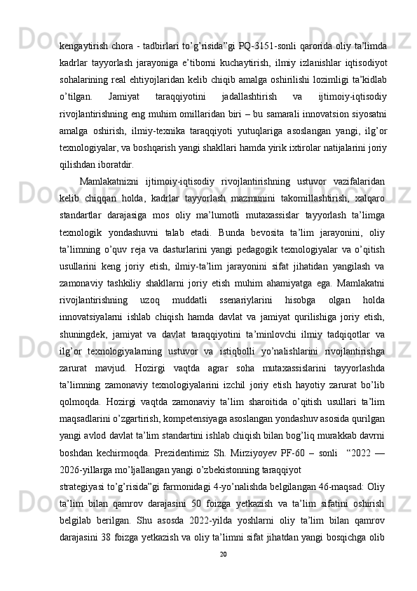 kengaytirish chora - tadbirlari to’g’risida”gi  PQ-3151-sonli  qarorida oliy ta’limda
kadrlar   tayyorlash   jarayoniga   e’tiborni   kuchaytirish,   ilmiy   izlanishlar   iqtisodiyot
sohalarining  real   ehtiyojlaridan  kelib  chiqib  amalga   oshirilishi   lozimligi   ta’kidlab
o’tilgan.   Jamiyat   taraqqiyotini   jadallashtirish   va   ijtimoiy-iqtisodiy
rivojlantirishning eng muhim omillaridan biri – bu samarali  innovatsion siyosatni
amalga   oshirish,   ilmiy-texnika   taraqqiyoti   yutuqlariga   asoslangan   yangi,   ilg’or
texnologiyalar, va boshqarish yangi shakllari hamda yirik ixtirolar natijalarini joriy
qilishdan iboratdir.
Mamlakatnizni   ijtimoiy-iqtisodiy   rivojlantirishning   ustuvor   vazifalaridan
kelib   chiqqan   holda,   kadrlar   tayyorlash   mazmunini   takomillashtirish,   xalqaro
standartlar   darajasiga   mos   oliy   ma’lumotli   mutaxassislar   tayyorlash   ta’limga
texnologik   yondashuvni   talab   etadi.   Bunda   bevosita   ta’lim   jarayonini,   oliy
ta’limning   o’quv   reja   va   dasturlarini   yangi   pedagogik   texnologiyalar   va   o’qitish
usullarini   keng   joriy   etish,   ilmiy-ta’lim   jarayonini   sifat   jihatidan   yangilash   va
zamonaviy   tashkiliy   shakllarni   joriy   etish   muhim   ahamiyatga   ega.   Mamlakatni
rivojlantirishning   uzoq   muddatli   ssenariylarini   hisobga   olgan   holda
innovatsiyalarni   ishlab   chiqish   hamda   davlat   va   jamiyat   qurilishiga   joriy   etish,
shuningdek,   jamiyat   va   davlat   taraqqiyotini   ta’minlovchi   ilmiy   tadqiqotlar   va
ilg’or   texnologiyalarning   ustuvor   va   istiqbolli   yo’nalishlarini   rivojlantirishga
zarurat   mavjud.   Hozirgi   vaqtda   agrar   soha   mutaxassislarini   tayyorlashda
ta’limning   zamonaviy   texnologiyalarini   izchil   joriy   etish   hayotiy   zarurat   bo’lib
qolmoqda.   Hozirgi   vaqtda   zamonaviy   ta’lim   sharoitida   o’qitish   usullari   ta’lim
maqsadlarini o’zgartirish, kompetensiyaga asoslangan yondashuv asosida qurilgan
yangi avlod davlat ta’lim standartini ishlab chiqish bilan bog’liq murakkab davrni
boshdan   kechirmoqda.   Prezidentimiz   Sh.   Mirziyoyev   PF-60   –   sonli     “2022   —
2026-yillarga mo’ljallangan yangi o’zbekistonning taraqqiyot
strategiyasi to’g’risida”gi farmonidagi 4-yo’nalishda belgilangan 46-maqsad: Oliy
ta’lim   bilan   qamrov   darajasini   50   foizga   yetkazish   va   ta’lim   sifatini   oshirish
belgilab   berilgan.   Shu   asosda   2022-yilda   yoshlarni   oliy   ta’lim   bilan   qamrov
darajasini 38 foizga yetkazish va oliy ta’limni sifat jihatdan yangi bosqichga olib
20 