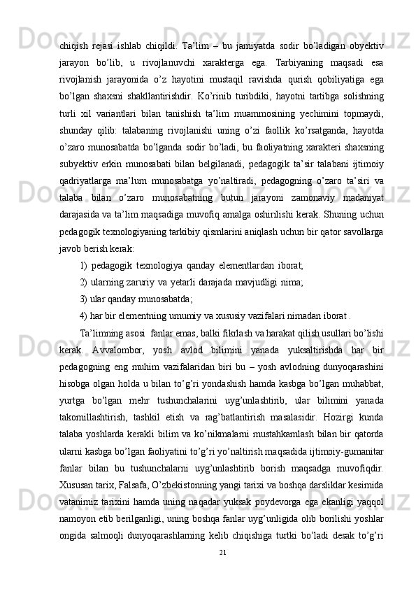 chiqish   rejasi   ishlab   chiqildi.   Ta’lim   –   bu   jamiyatda   sodir   bo’ladigan   obyektiv
jarayon   bo’lib,   u   rivojlanuvchi   xarakterga   ega.   Tarbiyaning   maqsadi   esa
rivojlanish   jarayonida   o’z   hayotini   mustaqil   ravishda   qurish   qobiliyatiga   ega
bo’lgan   shaxsni   shakllantirishdir.   Ko’rinib   turibdiki,   hayotni   tartibga   solishning
turli   xil   variantlari   bilan   tanishish   ta’lim   muammosining   yechimini   topmaydi,
shunday   qilib:   talabaning   rivojlanishi   uning   o’zi   faollik   ko’rsatganda,   hayotda
o’zaro  munosabatda  bo’lganda  sodir   bo’ladi,   bu  faoliyatning  xarakteri   shaxsning
subyektiv   erkin   munosabati   bilan   belgilanadi,   pedagogik   ta’sir   talabani   ijtimoiy
qadriyatlarga   ma’lum   munosabatga   yo’naltiradi,   pedagogning   o’zaro   ta’siri   va
talaba   bilan   o’zaro   munosabatning   butun   jarayoni   zamonaviy   madaniyat
darajasida va ta’lim maqsadiga muvofiq amalga oshirilishi kerak. Shuning uchun
pedagogik texnologiyaning tarkibiy qismlarini aniqlash uchun bir qator savollarga
javob berish kerak:
1)   pedagogik   texnologiya   qanday   elementlardan   iborat;
2)  ularning zaruriy va yetarli  darajada mavjudligi  nima;
3) ular qanday munosabatda;
4) har bir elementning umumiy va xususiy vazifalari nimadan iborat . 
Ta’limning asosi  fanlar emas, balki fikrlash va harakat qilish usullari bo’lishi
kerak.   Avvalombor,   yosh   avlod   bilimini   yanada   yuksaltirishda   har   bir
pedagogning   eng   muhim   vazifalaridan   biri   bu   –   yosh   avlodning   dunyoqarashini
hisobga olgan holda u bilan to’g’ri yondashish hamda kasbga bo’lgan muhabbat,
yurtga   bo’lgan   mehr   tushunchalarini   uyg’unlashtirib,   ular   bilimini   yanada
takomillashtirish,   tashkil   etish   va   rag’batlantirish   masalasidir.   Hozirgi   kunda
talaba yoshlarda kerakli bilim va ko’nikmalarni mustahkamlash bilan bir qatorda
ularni kasbga bo’lgan faoliyatini to’g’ri yo’naltirish maqsadida ijtimoiy-gumanitar
fanlar   bilan   bu   tushunchalarni   uyg’unlashtirib   borish   maqsadga   muvofiqdir.
Xususan tarix, Falsafa, O’zbekistonning yangi tarixi va boshqa darsliklar kesimida
vatanimiz   tarixini   hamda   uning   naqadar   yuksak   poydevorga   ega   ekanligi   yaqqol
namoyon etib berilganligi, uning boshqa fanlar uyg’unligida olib borilishi yoshlar
ongida   salmoqli   dunyoqarashlarning   kelib   chiqishiga   turtki   bo’ladi   desak   to’g’ri
21