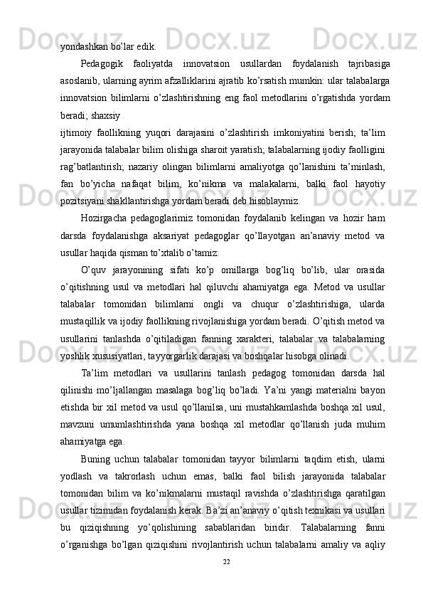 yondashkan bo’lar edik.
Pedagogik   faoliyatda   innovatsion   usullardan   foydalanish   tajribasiga
asoslanib, ularning ayrim afzalliklarini ajratib ko’rsatish mumkin: ular talabalarga
innovatsion   bilimlarni   o’zlashtirishning   eng   faol   metodlarini   o’rgatishda   yordam
beradi; shaxsiy
ijtimoiy   faollikning   yuqori   darajasini   o’zlashtirish   imkoniyatini   berish;   ta’lim
jarayonida talabalar bilim olishiga sharoit yaratish; talabalarning ijodiy faolligini
rag’batlantirish;   nazariy   olingan   bilimlarni   amaliyotga   qo’lanishini   ta’minlash,
fan   bo’yicha   nafaqat   bilim,   ko’nikma   va   malakalarni,   balki   faol   hayotiy
pozitsiyani shakllantirishga yordam beradi deb hisoblaymiz.
Hozirgacha   pedagoglarimiz   tomonidan   foydalanib   kelingan   va   hozir   ham
darsda   foydalanishga   aksariyat   pedagoglar   qo’llayotgan   an’anaviy   metod   va
usullar haqida qisman to’xtalib o’tamiz:
O’quv   jarayonining   sifati   ko’p   omillarga   bog’liq   bo’lib,   ular   orasida
o’qitishning   usul   va   metodlari   hal   qiluvchi   ahamiyatga   ega.   Metod   va   usullar
talabalar   tomonidan   bilimlarni   ongli   va   chuqur   o’zlashtirishiga,   ularda
mustaqillik va ijodiy faollikning rivojlanishiga yordam beradi. O’qitish metod va
usullarini   tanlashda   o’qitiladigan   fanning   xarakteri,   talabalar   va   talabalarning
yoshlik xususiyatlari, tayyorgarlik darajasi va boshqalar hisobga olinadi.
Ta’lim   metodlari   va   usullarini   tanlash   pedagog   tomonidan   darsda   hal
qilinishi   mo’ljallangan   masalaga   bog’liq   bo’ladi.   Ya’ni   yangi   materialni   bayon
etishda bir  xil metod va usul  qo’llanilsa, uni mustahkamlashda  boshqa xil  usul,
mavzuni   umumlashtirishda   yana   boshqa   xil   metodlar   qo’llanish   juda   muhim
ahamiyatga ega.
Buning   uchun   talabalar   tomonidan   tayyor   bilimlarni   taqdim   etish,   ularni
yodlash   va   takrorlash   uchun   emas,   balki   faol   bilish   jarayonida   talabalar
tomonidan   bilim   va   ko’nikmalarni   mustaqil   ravishda   o’zlashtirishga   qaratilgan
usullar tizimidan foydalanish kerak. Ba’zi an’anaviy o’qitish texnikasi va usullari
bu   qiziqishning   yo’qolishining   sabablaridan   biridir.   Talabalarning   fanni
o’rganishga   bo’lgan   qiziqishini   rivojlantirish   uchun   talabalarni   amaliy   va   aqliy
22