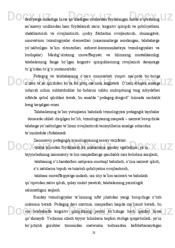 faoliyatga undashga hissa qo’shadigan usullardan foydalangan holda o’qitishning
an’anaviy usullaridan ham  foydalanish zarur; kognitiv qiziqish va qobiliyatlarni
shakllantirish   va   rivojlantirish;   ijodiy   fikrlashni   rivojlantirish,   shuningdek,
innovatsion   texnologiyalar   elementlari   (muammolarga   asoslangan,   talabalarga
yo’naltirilgan   ta’lim   elementlari,   axborot-kommunikatsiya   texnologiyalari   va
boshqalar).   Mashg’ulotning   muvaffaqiyati   va   bilimning   mustahkamligi
talabalarning   fanga   bo’lgan   kognitiv   qiziqishlarining   rivojlanish   darajasiga
to’g’ridan-to’g’ri mutanosibdir.
Pedagog   va   talabalarning   o’zaro   munosabati   yuqori   ma’noda   bir-biriga
o’zaro   ta’sir   qilishdan   ko’ra   ko’proq   ma’noni   anglatadi.   O’zaro   aloqani   amalga
oshirish   uchun   suhbatdoshlar   bir-birlarini   ushbu   muloqotning   teng   subyektlari
sifatida   qabul   qilishlari   kerak,   bu   amalda   “pedagog-shogird”   tizimida   unchalik
keng tarqalgan emas.
Talabalarning ta’lim yutuqlarini baholash texnologiyasi pedagogik tajribalar
doirasida ishlab chiqilgan bo’lib, texnologiyaning maqsadi – nazorat bosqichida
talabaga yo’naltirilgan ta’limni rivojlantirish tamoyillarini amalga oshirishni 
ta’minlashda ifodalanadi.
Zamonaviy pedagogik texnologiyaning asosiy vazifalari:
-talaba bilimdan foydalanish ko`nikmalarini qanday egallashini, ya`ni
tayyorlashning zamonaviy ta`lim maqsadlariga qanchalik mos kelishini aniqlash; 
-talabaning o’z harakatlari natijasini mustaqil baholash, o’zini nazorat qilish, 
o’z xatolarini topish va tuzatish qobiliyatini rivojlantirish;
-talabani muvaffaqiyatga undash, uni oliy ta’lim nazorati va baholash
qo’rquvidan xalos qilish, qulay muhit yaratish, talabalarning psixologik 
salomatligini saqlash.
Bunday   texnologiyalar   ta’limning   sifat   jihatidan   yangi   bosqichiga   o’tish
imkonini   beradi.   Pedagog   dars   mavzusi,   maqsadlari   haqida   ma’lumot   beradi,   bu
esa   talabalarda   kognitiv   qiziqishning   paydo   bo’lishiga   hech   qanday   hissa
qo’shmaydi. Yechimni izlash tayyor bilimlarni taqdim etishga qisqartiriladi, ya’ni
ko’pchilik   guruhlar   tomonidan   materialni   tushunishni   kafolatlamaydigan
23 