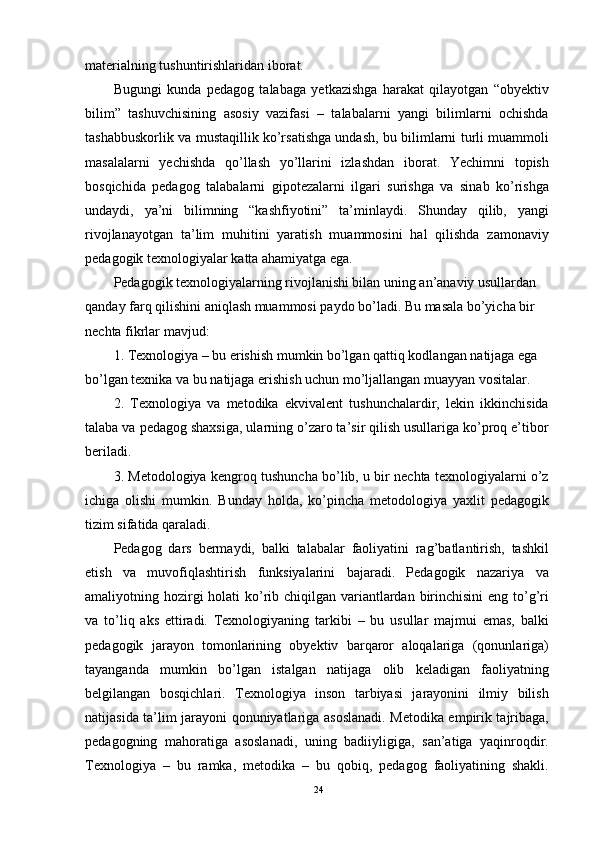 materialning tushuntirishlaridan iborat.
Bugungi   kunda   pedagog   talabaga   yetkazishga   harakat   qilayotgan   “obyektiv
bilim”   tashuvchisining   asosiy   vazifasi   –   talabalarni   yangi   bilimlarni   ochishda
tashabbuskorlik va mustaqillik ko’rsatishga undash, bu bilimlarni turli muammoli
masalalarni   yechishda   qo’llash   yo’llarini   izlashdan   iborat.   Yechimni   topish
bosqichida   pedagog   talabalarni   gipotezalarni   ilgari   surishga   va   sinab   ko’rishga
undaydi,   ya’ni   bilimning   “kashfiyotini”   ta’minlaydi.   Shunday   qilib,   yangi
rivojlanayotgan   ta’lim   muhitini   yaratish   muammosini   hal   qilishda   zamonaviy
pedagogik texnologiyalar katta ahamiyatga ega.
Pedagogik texnologiyalarning rivojlanishi bilan uning an’anaviy usullardan
qanday farq qilishini aniqlash muammosi paydo bo’ladi. Bu masala bo’yicha bir 
nechta fikrlar mavjud:
1. Texnologiya – bu erishish mumkin bo’lgan qattiq kodlangan natijaga ega 
bo’lgan texnika va bu natijaga erishish uchun mo’ljallangan muayyan vositalar.
2.   Texnologiya   va   metodika   ekvivalent   tushunchalardir,   lekin   ikkinchisida
talaba va pedagog shaxsiga, ularning o’zaro ta’sir qilish usullariga ko’proq e’tibor
beriladi.
3. Metodologiya kengroq tushuncha bo’lib, u bir nechta texnologiyalarni o’z
ichiga   olishi   mumkin.   Bunday   holda,   ko’pincha   metodologiya   yaxlit   pedagogik
tizim sifatida qaraladi.
Pedagog   dars   bermaydi,   balki   talabalar   faoliyatini   rag’batlantirish,   tashkil
etish   va   muvofiqlashtirish   funksiyalarini   bajaradi.   Pedagogik   nazariya   va
amaliyotning hozirgi holati  ko’rib chiqilgan variantlardan birinchisini  eng to’g’ri
va   to’liq   aks   ettiradi.   Texnologiyaning   tarkibi   –   bu   usullar   majmui   emas,   balki
pedagogik   jarayon   tomonlarining   obyektiv   barqaror   aloqalariga   (qonunlariga)
tayanganda   mumkin   bo’lgan   istalgan   natijaga   olib   keladigan   faoliyatning
belgilangan   bosqichlari.   Texnologiya   inson   tarbiyasi   jarayonini   ilmiy   bilish
natijasida ta’lim jarayoni qonuniyatlariga asoslanadi. Metodika empirik tajribaga,
pedagogning   mahoratiga   asoslanadi,   uning   badiiyligiga,   san’atiga   yaqinroqdir.
Texnologiya   –   bu   ramka,   metodika   –   bu   qobiq,   pedagog   faoliyatining   shakli.
24 