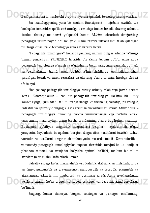 Berilgan natijani ta’minlovchi o’quv jarayonini qurishda texnologiyaning vazifasi.
Bu   texnologiyaning   yana   bir   muhim   funksiyasini   –   tajribani   uzatish,   uni
boshqalar tomonidan qo’llashni amalga oshirishga imkon beradi, shuning uchun u
dastlab   shaxsiy   ma’nosini   yo’qotishi   kerak.   Muhim   takrorlash   darajasidagi
pedagogik   ta’lim   noyob   bo’lgan   yoki   ularni   rasmiy   takrorlashni   talab   qiladigan
usullarga emas, balki texnologiyalarga asoslanishi kerak.
“Pedagogik   texnologiya”   konsepsiyasining   muhim   belgisi   sifatida   ta’limga
tizimli   yondashish   YUNESKO   ta’rifida   o’z   aksini   topgan   bo’lib,   unga   ko’ra
pedagogik texnologiya o’qitish va o’qitishning butun jarayonini yaratish, qo’llash
va   belgilashning   tizimli   usuli   bo’lib,   ta’lim   shakllarini   optimallashtirishga
qaratilgan   texnik   va   inson   resurslari   va   ularning   o’zaro   ta’sirini   hisobga   olishni
ifodalaydi .
Har   qanday   pedagogik   texnologiya   asosiy   uslubiy   talablarga   javob   berishi
kerak.   Kontseptuallik   –   har   bir   pedagogik   texnologiya   ma’lum   bir   ilmiy
konsepsiyaga,   jumladan,   ta’lim   maqsadlariga   erishishning   falsafiy,   psixologik,
didaktik   va   ijtimoiy-pedagogik   asoslanishiga   yo’naltirilishi   kerak.   Muvofiqlik   –
pedagogik   texnologiya   tizimning   barcha   xususiyatlariga   ega   bo’lishi   kerak:
jarayonning mantiqiyligi, uning barcha qismlarining o’zaro bog’liqligi, yaxlitligi.
Boshqarish   qobiliyati   diagnostik   maqsadlarni   belgilash,   rejalashtirish,   o’quv
jarayonini   loyihalash,   bosqichma-bosqich   diagnostika,   natijalarni   tuzatish   uchun
vositalar   va   usullarni   o’zgartirish   imkoniyatini   nazarda   tutadi.   Samaradorlik   –
zamonaviy   pedagogik   texnologiyalar   raqobat   sharoitida   mavjud   bo’lib,   natijalar
jihatidan   samarali   va   xarajatlar   bo’yicha   optimal   bo’lishi,   ma’lum   bir   ta’lim
standartiga erishishni kafolatlashi kerak.
Falsafiy asosga ko’ra: materialistik va idealistik, dialektik va metafizik, ilmiy
va   diniy,   gumanistik   va   g’ayriinsoniy,   antroposofik   va   teosofik,   pragmatik   va
ekzistensial,   erkin   ta’lim,   majburlash   va   boshqalar   kiradi.   Aqliy   rivojlanishning
yetakchi omiliga ko’ra: biogen, sotsiogen, psixogen va idealistik texnologiyalarga
bo’linadi.
Bugungi   kunda   shaxsiyat   biogen,   sotsiogen   va   psixogen   omillarning
25 