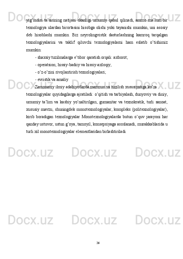 yig’indisi   ta’sirining  natijasi   ekanligi   umumiy   qabul   qilinadi,   ammo  ma’lum   bir
texnologiya ulardan birortasini hisobga olishi yoki tayanishi mumkin, uni asosiy
deb   hisoblashi   mumkin.   Biz   neyrolingvistik   dasturlashning   kamroq   tarqalgan
texnologiyalarini   va   taklif   qiluvchi   texnologiyalarni   ham   eslatib   o’tishimiz
mumkin:
-   shaxsiy tuzilmalarga e’tibor qaratish orqali: axborot;
-   operatsion; hissiy-badiiy va hissiy-axloqiy;
-   o’z-o’zini rivojlantirish texnologiyalari;
-   evristik va amaliy.
Zamonaviy ilmiy adabiyotlarda mazmun va tuzilish xususiyatiga ko’ra
texnologiyalar quyidagilarga ajratiladi: o’qitish va tarbiyalash, dunyoviy va diniy,
umumiy   ta’lim   va   kasbiy   yo’naltirilgan,   gumanitar   va   texnokratik,   turli   sanoat,
xususiy   mavzu,   shuningdek   monotexnologiyalar,   kompleks   (politexnologiyalar),
kirib   boradigan   texnologiyalar   Monotexnologiyalarda   butun   o’quv   jarayoni   har
qanday ustuvor, ustun g’oya, tamoyil, konsepsiyaga asoslanadi, murakkablarida u
turli xil monotexnologiyalar elementlaridan birlashtiriladi.
26 