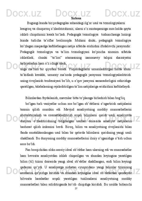 Xulosa
Bugungi kunda biz pedagogika sohasidagi ilg’or usul va texnologiyalarni
kengroq va chuqurroq o’zlashtirishimiz, ularni o’z mintaqamizga mos holda qayta
ishlab   chiqishimiz   kerak   bo’ladi.   Pedagogik   texnologiya     tushunchasiga   hozirgi
kunda   turlicha   ta’riflar   berilmoqda.   Muhimi   shuki,   pedagogik   texnologiya
ko’zlagan maqsadga kafolatlangan natija sifatida erishishni ifodalovchi jarayondir.
Pedagogik   texnologiya   va   ta’lim   texnologiyasi   ko’pincha   sinonim   sifatida
ishlatiladi,   chunki   “ta’lim”   atamasining   zamonaviy   talqini   shaxsiyatni
tarbiyalashni ham o’z ichiga oladi,
unga   ma’lum   bir   qiyofani   beradi.   Yuqoridagilarni   umumlashtirgan   holda   shuni
ta’kidlash   kerakki,   umumiy   ma’noda   pedagogik   jarayonni   texnologiyalashtirish
uning rivojlanish tendensiyasi bo’lib, u o’quv jarayoni samaradorligini oshirishga
qaratilgan, talabalarning rejalashtirilgan ta’lim natijalariga erishishini kafolatlaydi.
Bilimlardan foydalanish, mavzular bitta to‘plamga birlashish bilan bog‘liq
bo‘lgan   turli   vaziyatlar   uchun   xos   bo‘lgan   ob’ektlarni   o‘zgartirish   natijalarini
taxmin   qilish   mumkin   edi.   Mavjud   amaliyotning   moddiy   munosabatlarini
abstraktsiyalash   va   sxematiklashtirish   orqali   bilimlarni   qurish   usuli   amaliyotda
dunyoni   o‘zlashtirishning   belgilangan   usullari   doirasida   amaliyot   natijalarini
bashorat   qilish   imkonini   berdi.   Biroq,   bilim   va   amaliyotning   rivojlanishi   bilan
fanda   mustahkamlangan   usul   bilan   bir   qatorda   bilimlarni   qurishning   yangi   usuli
shakllandi. Bu dunyoning moddiy munosabatlarini ilmiy o‘rganishga o‘tish uchun
asos bo‘ldi.
Fan bosqichidan oldin asosiy ideal ob’ektlar ham ularning edi va munosabatlar
ham   bevosita   amaliyotdan   ishlab   chiqarilgan   va   shundan   keyingina   yaratilgan
bilim   (til)   tizimi   doirasida   yangi   ideal   ob’ektlar   shakllangan,   endi   bilim   keyingi
qadamni   qo‘ydi.   U   amaliyotga   nisbatan   «yuqoridan»   yangi   bilimlar   tizimining
asoslarini   qo‘yishga   kirishdi   va   shundan   keyingina   ideal   ob’ektlardan   qandaydir
bilvosita   harakatlar   orqali   yaratilgan   tuzilmalarni   amaliyotning   moddiy
munosabatlari   bilan   solishtirganda   ko‘rib   chiqishga   kirishdi.   Bu   usulda   birlamchi
27 