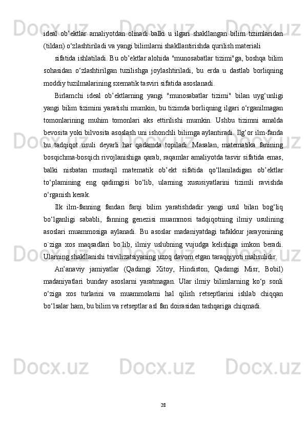 ideal   ob’ektlar   amaliyotdan   olinadi   balki   u   ilgari   shakllangan   bilim   tizimlaridan
(tildan) o‘zlashtiriladi va yangi bilimlarni shakllantirishda qurilish materiali
sifatida ishlatiladi. Bu ob’ektlar alohida "munosabatlar tizimi"ga, boshqa bilim
sohasidan   o‘zlashtirilgan   tuzilishga   joylashtiriladi,   bu   erda   u   dastlab   borliqning
moddiy tuzilmalarining sxematik tasviri sifatida asoslanadi.
Birlamchi   ideal   ob’ektlarning   yangi   "munosabatlar   tizimi"   bilan   uyg‘unligi
yangi bilim tizimini yaratishi mumkin, bu tizimda borliqning ilgari o‘rganilmagan
tomonlarining   muhim   tomonlari   aks   ettirilishi   mumkin.   Ushbu   tizimni   amalda
bevosita yoki bilvosita asoslash uni ishonchli bilimga aylantiradi. Ilg‘or ilm-fanda
bu   tadqiqot   usuli   deyarli   har   qadamda   topiladi.   Masalan,   matematika   fanining
bosqichma-bosqich rivojlanishiga qarab, raqamlar amaliyotda tasvir sifatida emas,
balki   nisbatan   mustaqil   matematik   ob’ekt   sifatida   qo‘llaniladigan   ob’ektlar
to‘plamining   eng   qadimgisi   bo‘lib,   ularning   xususiyatlarini   tizimli   ravishda
o‘rganish kerak.
Ilk   ilm-fanning   fandan   farqi   bilim   yaratishdadir   yangi   usul   bilan   bog‘liq
bo‘lganligi   sababli,   fanning   genezisi   muammosi   tadqiqotning   ilmiy   usulining
asoslari   muammosiga   aylanadi.   Bu   asoslar   madaniyatdagi   tafakkur   jarayonining
o`ziga   xos   maqsadlari   bo`lib,   ilmiy   uslubning   vujudga   kelishiga   imkon   beradi.
Ularning shakllanishi tsivilizatsiyaning uzoq davom etgan taraqqiyoti mahsulidir.
An’anaviy   jamiyatlar   (Qadimgi   Xitoy,   Hindiston,   Qadimgi   Misr,   Bobil)
madaniyatlari   bunday   asoslarni   yaratmagan.   Ular   ilmiy   bilimlarning   ko‘p   sonli
o‘ziga   xos   turlarini   va   muammolarni   hal   qilish   retseptlarini   ishlab   chiqqan
bo‘lsalar ham, bu bilim va retseptlar asl fan doirasidan tashqariga chiqmadi.
28