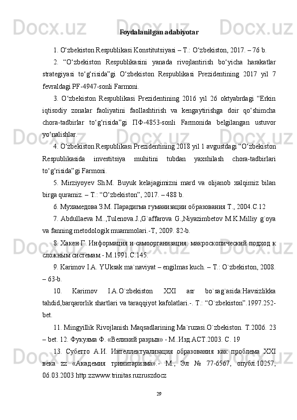 Foydalanilgan adabiyotar
1. O‘zbekiston Respublikasi Konstitutsiyasi – T.: O‘zbekiston, 2017. – 76 b.
2.   “O‘zbekiston   Respublikasini   yanada   rivojlantirish   bo‘yicha   harakatlar
strategiyasi   to‘g‘risida”gi   O‘zbekiston   Respublikasi   Prezidentining   2017   yil   7
fevraldagi PF-4947-sonli Farmoni.
3.   O‘zbekiston   Respublikasi   Prezidentining   2016   yil   26   oktyabrdagi   “Erkin
iqtisodiy   zonalar   faoliyatini   faollashtirish   va   kengaytirishga   doir   qo‘shimcha
chora-tadbirlar   to‘g‘risida”gi   ПФ -4853-sonli   Farmonida   belgilangan   ustuvor
yo‘nalishlar.
4. O‘zbekiston Respublikasi Prezidentining 2018 yil 1 avgustdagi “O‘zbekiston
Respublikasida   investitsiya   muhitini   tubdan   yaxshilash   chora-tadbirlari
to‘g‘risida”gi Farmoni.
5.   Mirziyoyev   Sh.M.   Buyuk   kelajagimizni   mard   va   olijanob   xalqimiz   bilan
birga quramiz. – T.: “O‘zbekiston”, 2017. – 488 b.
6. Мухамедова З.М. Парадигма гуманизации образования Т., 2004.С.12
7.  Abdullaeva   M..,Tulenоva.J.,G`affarоva  G.,Niyazimbetоv   M.K.Milliy   g`оya
va fanning metоdоlоgik muammоlari.-T, 2009. 82-b.
8. Хакен Г. Информация и самоорганизация: макроскопический подход к
сложным системам.- М .1991. С .145.
9. Karimov I.A. YUksak ma`naviyat – engilmas kuch. – T.: O`zbekist о n, 2008.
– 63-b.
10.   Karimov   I.A.O`zbekist о n   ХХ I   asr   bo`sag`asida:Havsizlikka
tahdid,barqar о rlik shartlari va taraqqiyot kaf о latlari.-. T.: “O`zbekist о n”.1997.252-
bet.
11. Mingyillik Riv о jlanish Maqsadlarining Ma`ruzasi.O`zbekist о n.   T.2006. 23
– bet. 12. Фукуяма Ф. «Великий разрыв» - М..Изд.АСТ.2003. С. 19
13.   Субетто   А.И.   Интеллектуализация   образования   как   проблема   XXI
века   zz   «Академия   тринитаризма».-   М.,   Эл   №   77-6567,   опубл.10257,
06.03.2003 http:zzwww.trinitas.ruzruszdocz
29 